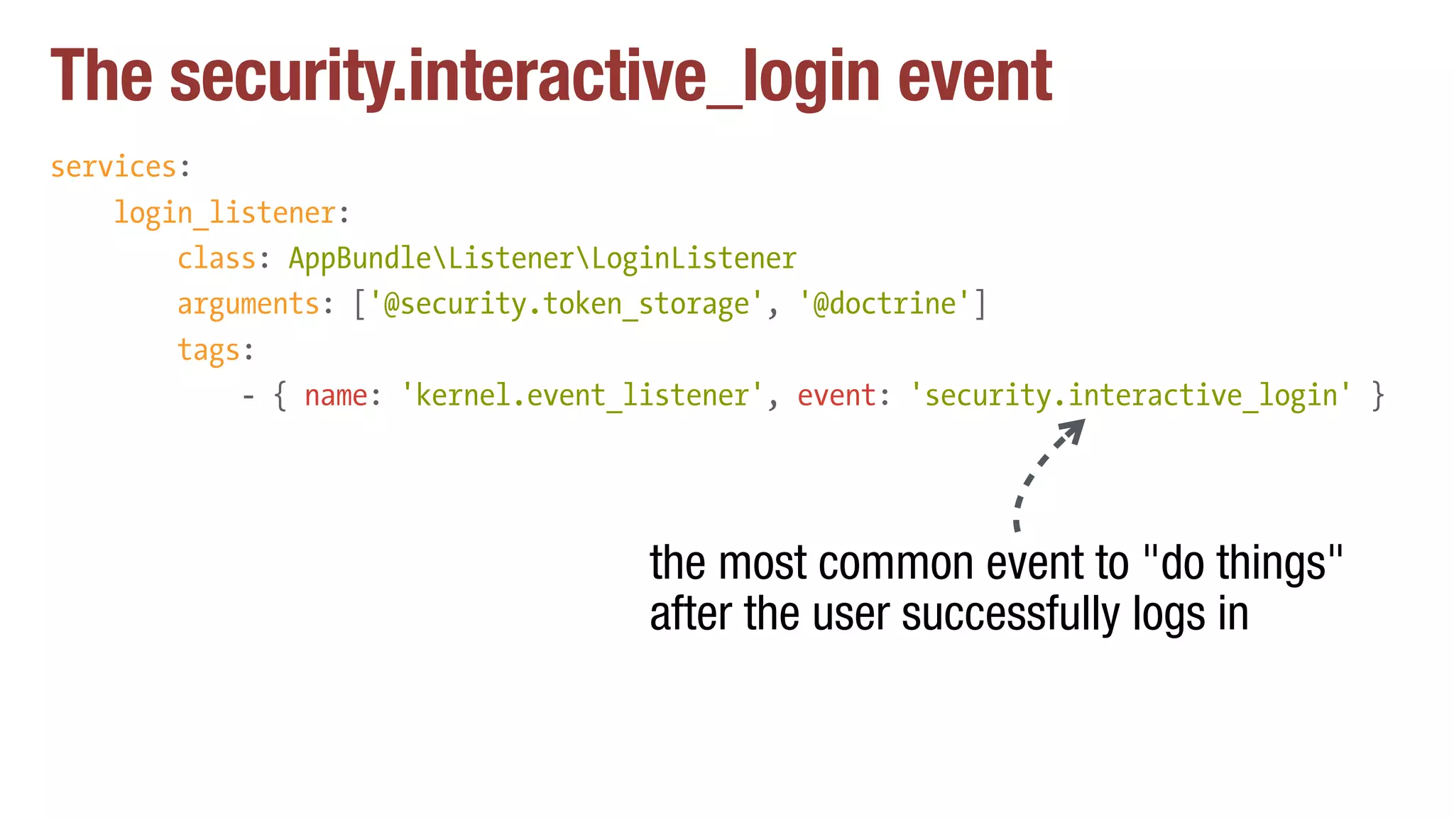 The security.interactive_login event
services:
login_listener:
class: AppBundleListenerLoginListener
arguments: ['@security.token_storage', '@doctrine']
tags:
- { name: 'kernel.event_listener', event: 'security.interactive_login' }
the most common event to "do things"
after the user successfully logs in
 