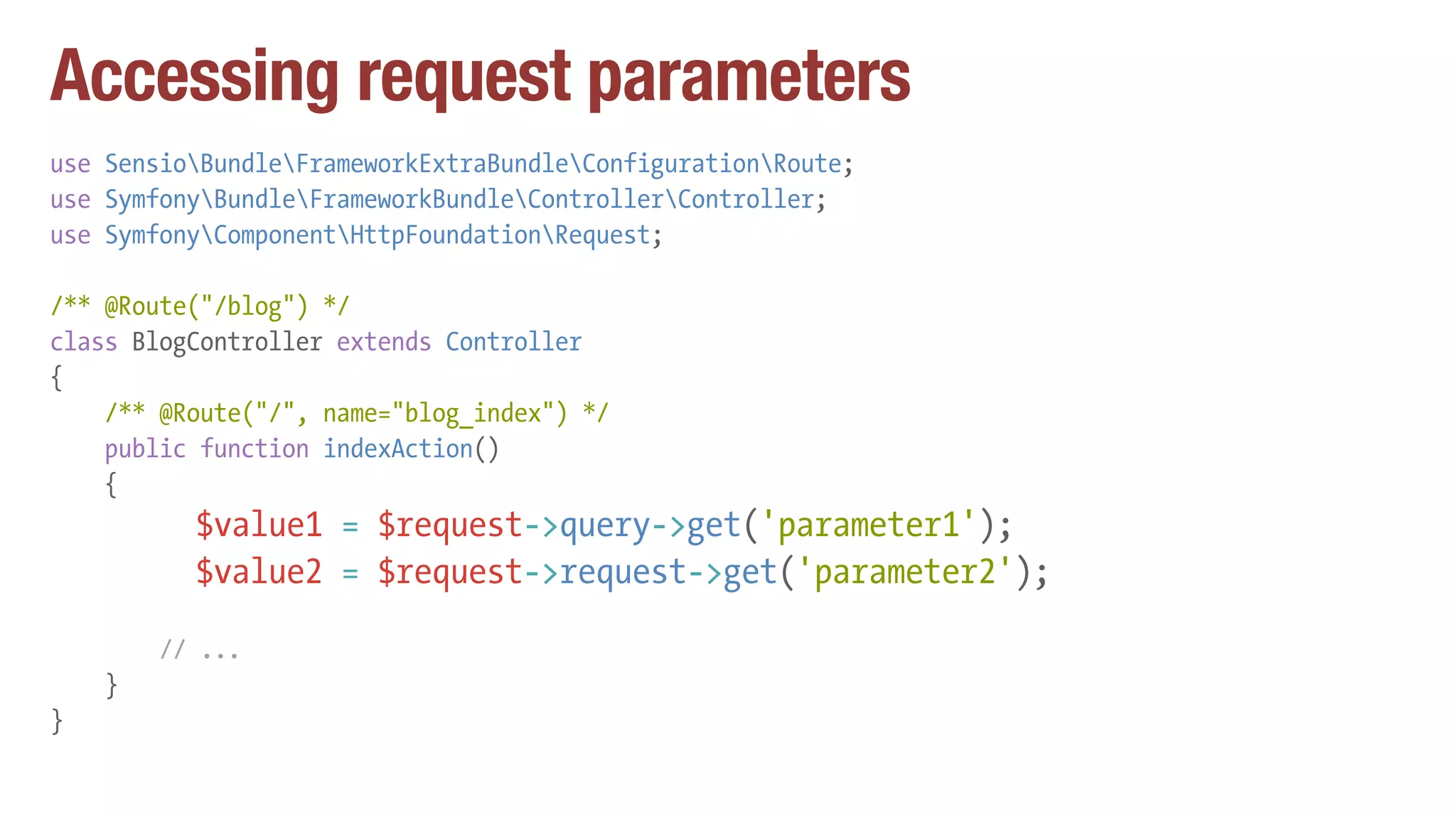 Accessing request parameters
use SensioBundleFrameworkExtraBundleConfigurationRoute;
use SymfonyBundleFrameworkBundleControllerController;
use SymfonyComponentHttpFoundationRequest;
/** @Route("/blog") */
class BlogController extends Controller
{
/** @Route("/", name="blog_index") */
public function indexAction()
{
$value1 = $request->query->get('parameter1');
$value2 = $request->request->get('parameter2');
// ...
}
}
 