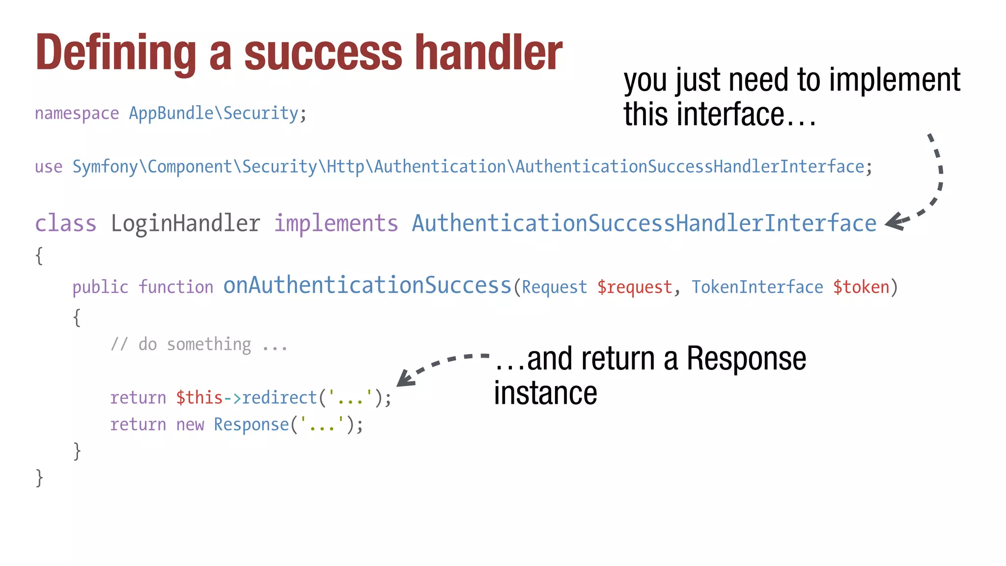 Defining a success handler
namespace AppBundleSecurity;
use SymfonyComponentSecurityHttpAuthenticationAuthenticationSuccessHandlerInterface;
class LoginHandler implements AuthenticationSuccessHandlerInterface
{
public function onAuthenticationSuccess(Request $request, TokenInterface $token)
{
// do something ...
return $this->redirect('...');
return new Response('...');
}
}
you just need to implement
this interface…
…and return a Response
instance
 