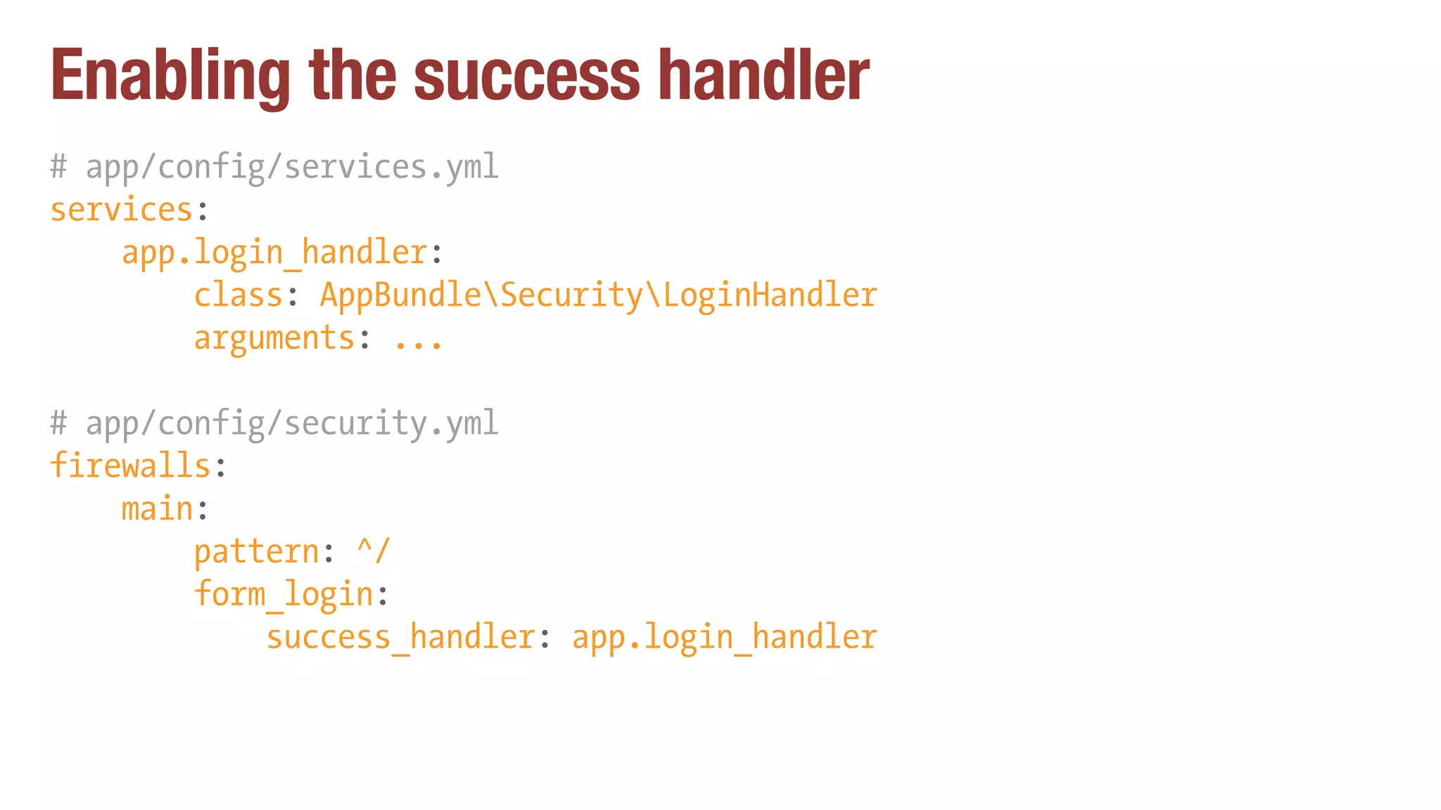 Enabling the success handler
# app/config/services.yml
services:
app.login_handler:
class: AppBundleSecurityLoginHandler
arguments: ...
# app/config/security.yml
firewalls:
main:
pattern: ^/
form_login:
success_handler: app.login_handler
 