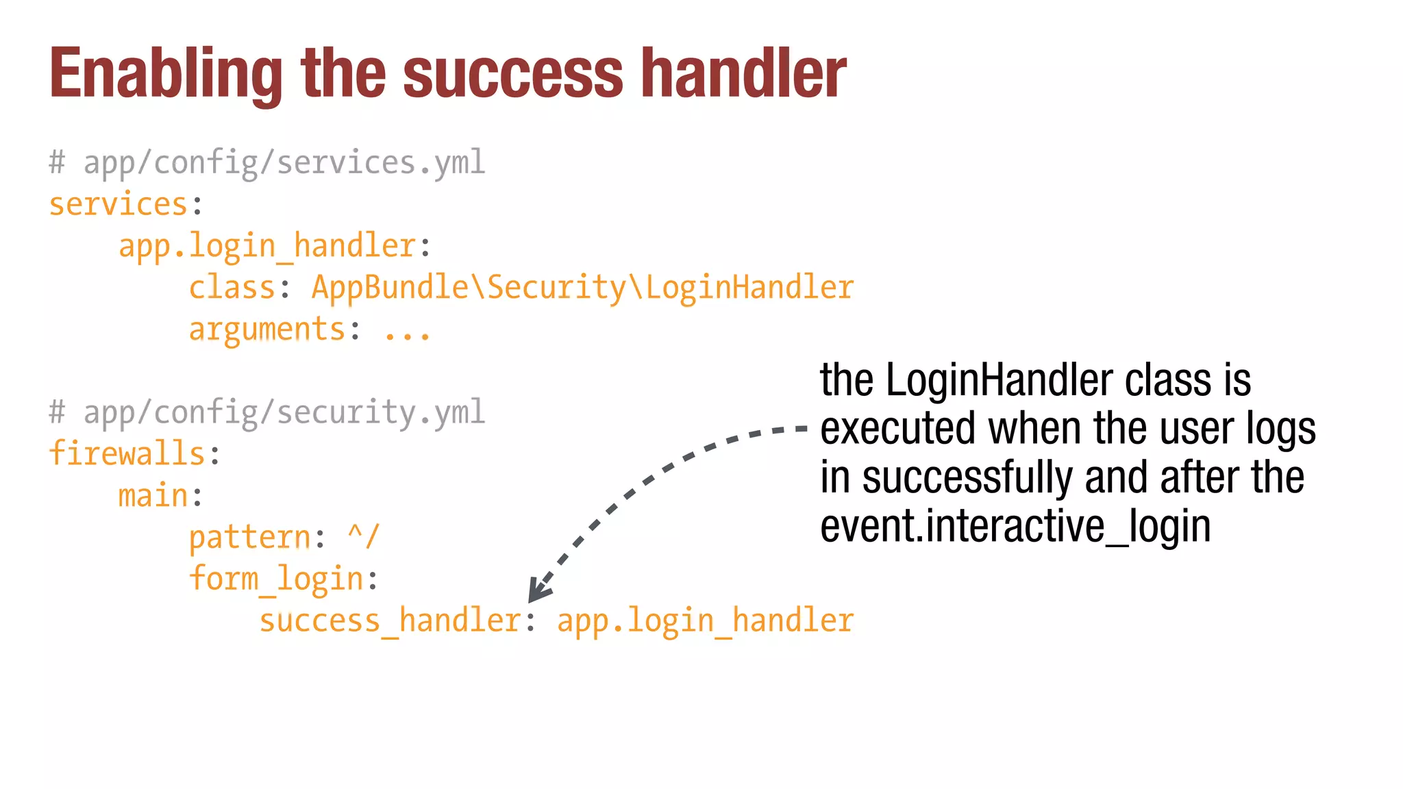 Enabling the success handler
# app/config/services.yml
services:
app.login_handler:
class: AppBundleSecurityLoginHandler
arguments: ...
# app/config/security.yml
firewalls:
main:
pattern: ^/
form_login:
success_handler: app.login_handler
the LoginHandler class is
executed when the user logs
in successfully and after the
event.interactive_login
 