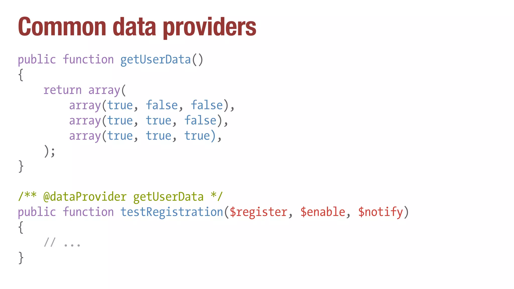 Common data providers
public function getUserData()
{
return array(
array(true, false, false),
array(true, true, false),
array(true, true, true),
);
}
/** @dataProvider getUserData */
public function testRegistration($register, $enable, $notify)
{
// ...
}
 