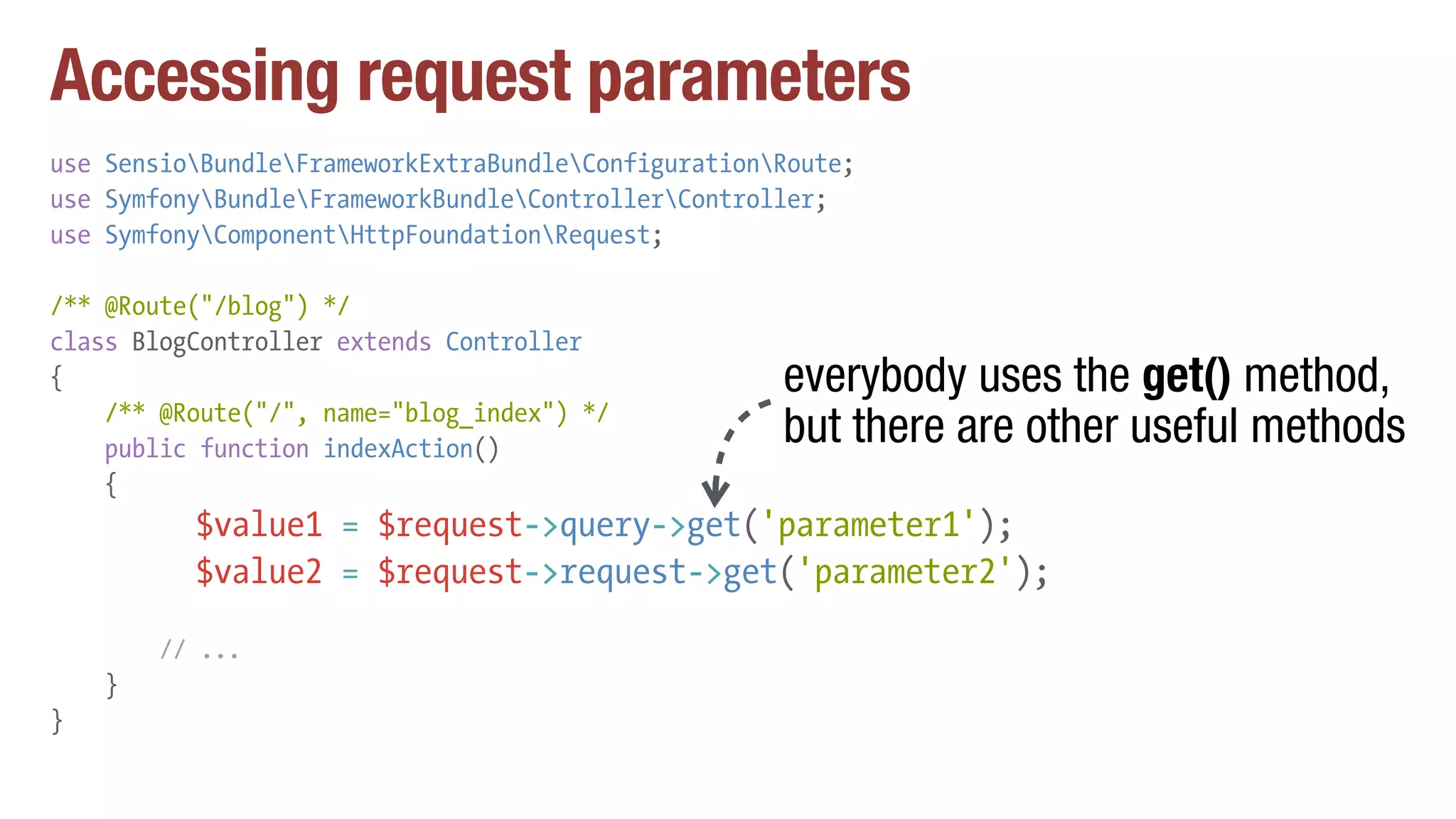 Accessing request parameters
use SensioBundleFrameworkExtraBundleConfigurationRoute;
use SymfonyBundleFrameworkBundleControllerController;
use SymfonyComponentHttpFoundationRequest;
/** @Route("/blog") */
class BlogController extends Controller
{
/** @Route("/", name="blog_index") */
public function indexAction()
{
$value1 = $request->query->get('parameter1');
$value2 = $request->request->get('parameter2');
// ...
}
}
everybody uses the get() method,
but there are other useful methods
 