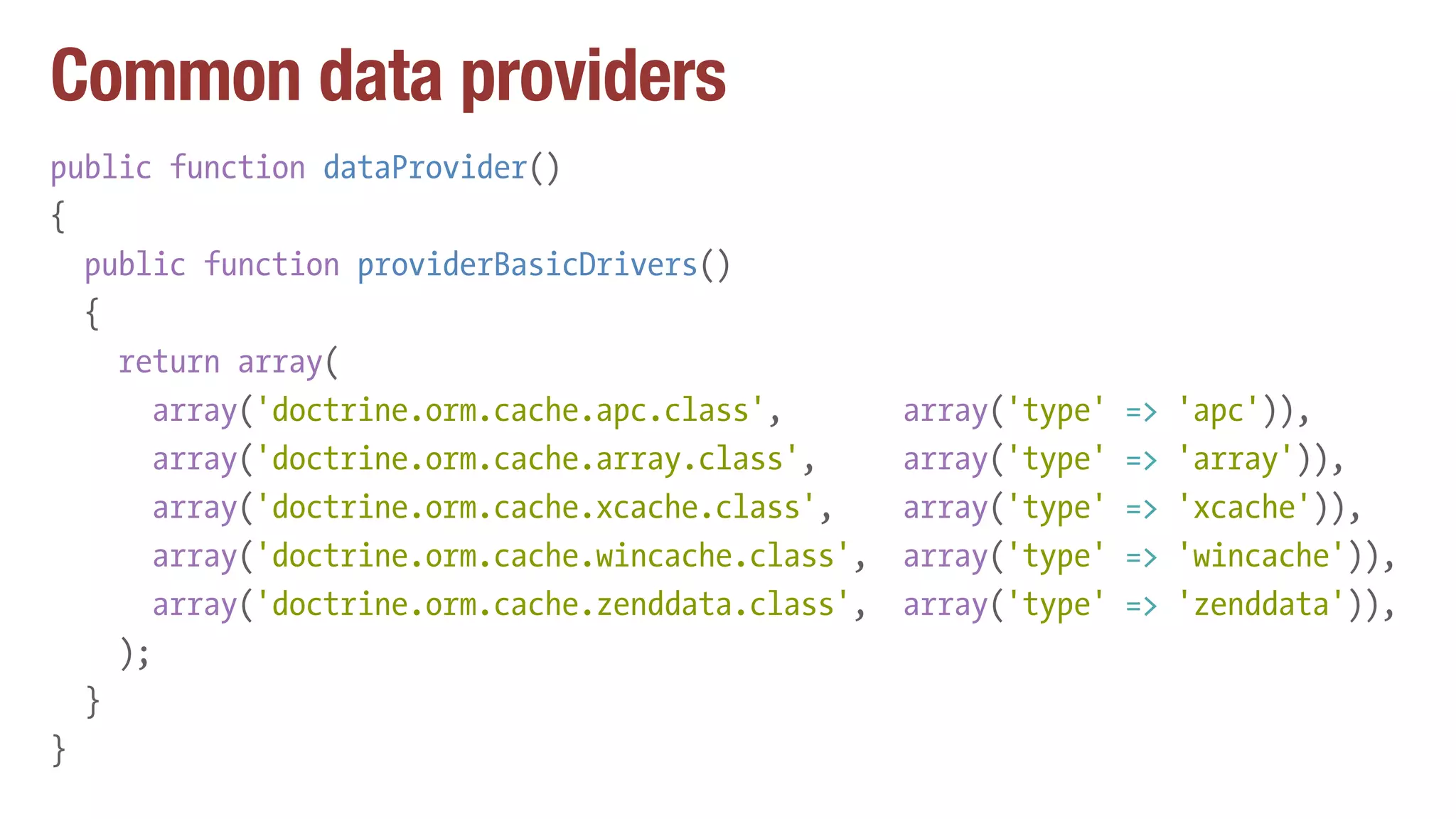 Common data providers
public function dataProvider()
{
public function providerBasicDrivers()
{
return array(
array('doctrine.orm.cache.apc.class', array('type' => 'apc')),
array('doctrine.orm.cache.array.class', array('type' => 'array')),
array('doctrine.orm.cache.xcache.class', array('type' => 'xcache')),
array('doctrine.orm.cache.wincache.class', array('type' => 'wincache')),
array('doctrine.orm.cache.zenddata.class', array('type' => 'zenddata')),
);
}
}
 