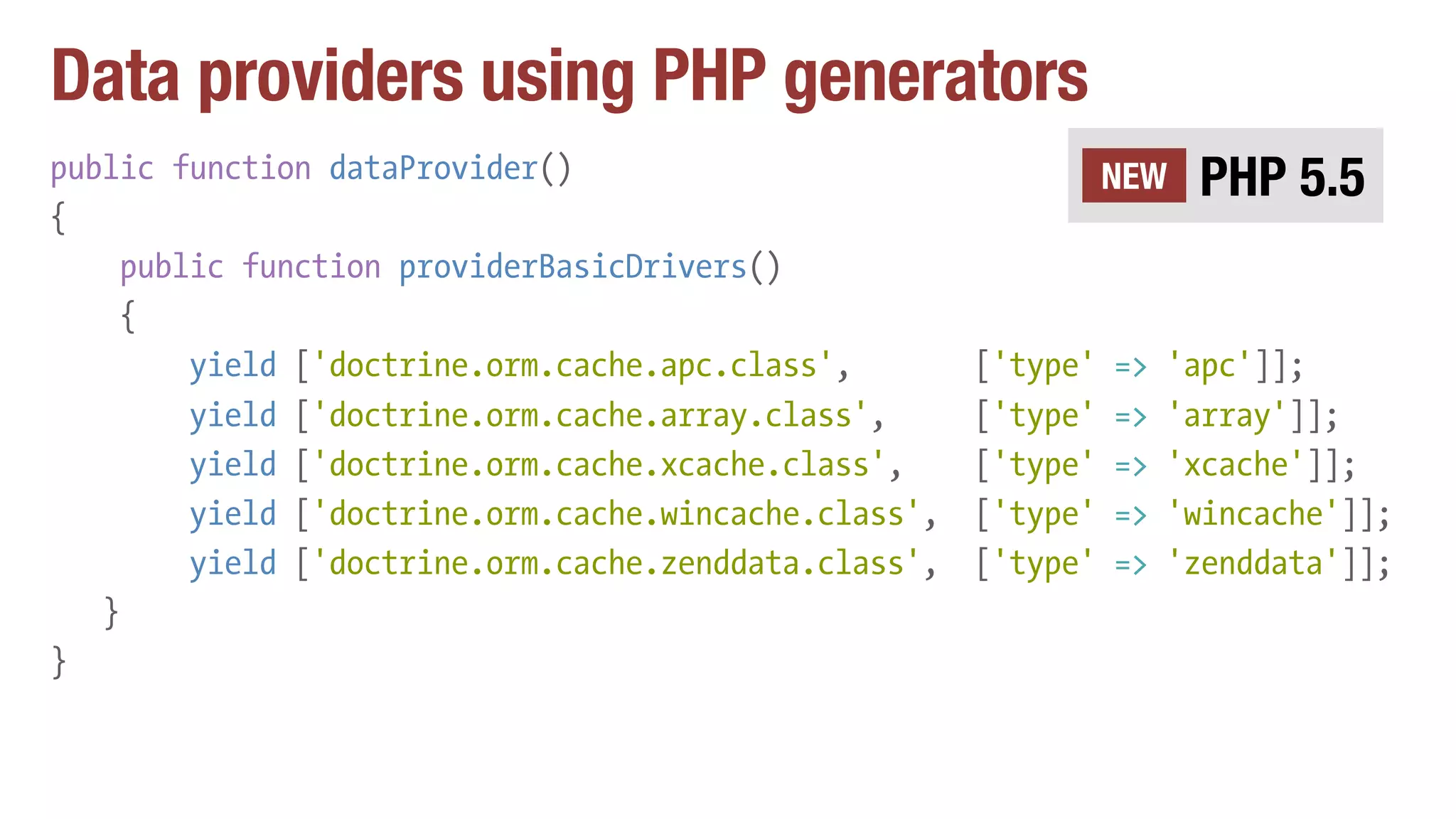 Data providers using PHP generators
public function dataProvider()
{
public function providerBasicDrivers()
{
yield ['doctrine.orm.cache.apc.class', ['type' => 'apc']];
yield ['doctrine.orm.cache.array.class', ['type' => 'array']];
yield ['doctrine.orm.cache.xcache.class', ['type' => 'xcache']];
yield ['doctrine.orm.cache.wincache.class', ['type' => 'wincache']];
yield ['doctrine.orm.cache.zenddata.class', ['type' => 'zenddata']];
}
}
PHP 5.5NEW
 
