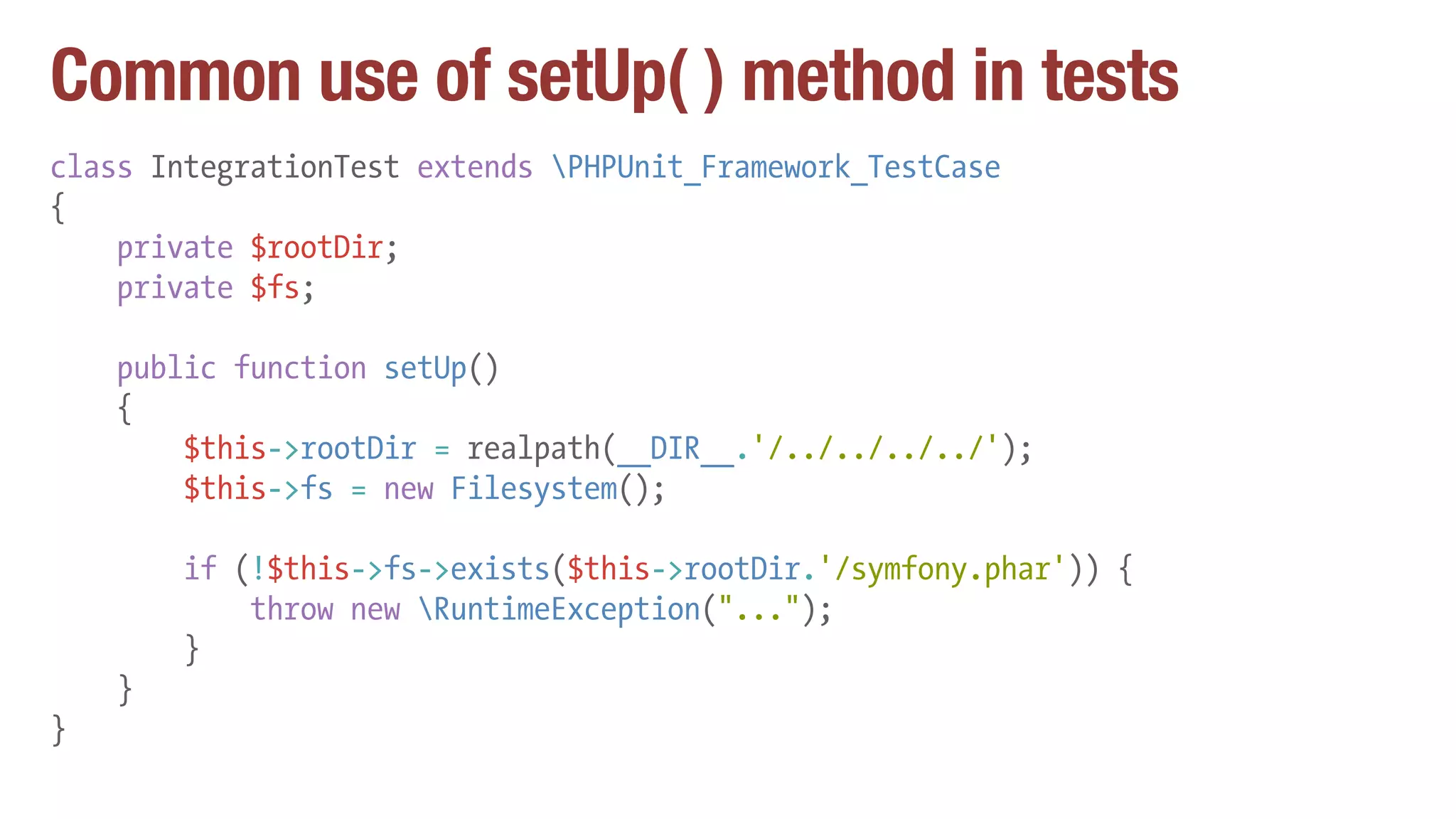 Common use of setUp( ) method in tests
class IntegrationTest extends PHPUnit_Framework_TestCase
{
private $rootDir;
private $fs;
public function setUp()
{
$this->rootDir = realpath(__DIR__.'/../../../../');
$this->fs = new Filesystem();
if (!$this->fs->exists($this->rootDir.'/symfony.phar')) {
throw new RuntimeException("...");
}
}
}
 