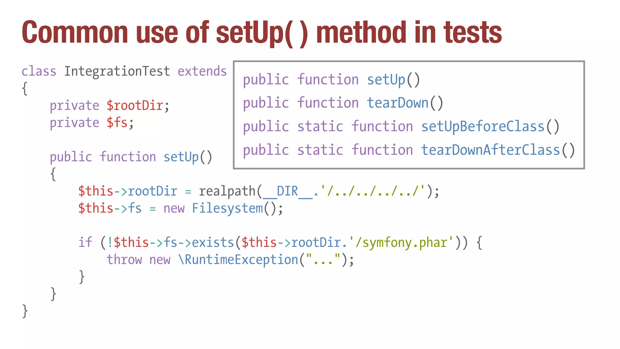 Common use of setUp( ) method in tests
class IntegrationTest extends PHPUnit_Framework_TestCase
{
private $rootDir;
private $fs;
public function setUp()
{
$this->rootDir = realpath(__DIR__.'/../../../../');
$this->fs = new Filesystem();
if (!$this->fs->exists($this->rootDir.'/symfony.phar')) {
throw new RuntimeException("...");
}
}
}
public function setUp()
public function tearDown()
public static function setUpBeforeClass()
public static function tearDownAfterClass()
 
