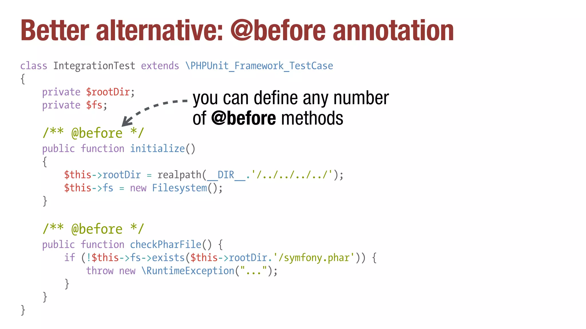 Better alternative: @before annotation
class IntegrationTest extends PHPUnit_Framework_TestCase
{
private $rootDir;
private $fs;
/** @before */
public function initialize()
{
$this->rootDir = realpath(__DIR__.'/../../../../');
$this->fs = new Filesystem();
}
/** @before */
public function checkPharFile() {
if (!$this->fs->exists($this->rootDir.'/symfony.phar')) {
throw new RuntimeException("...");
}
}
}
you can define any number
of @before methods
 