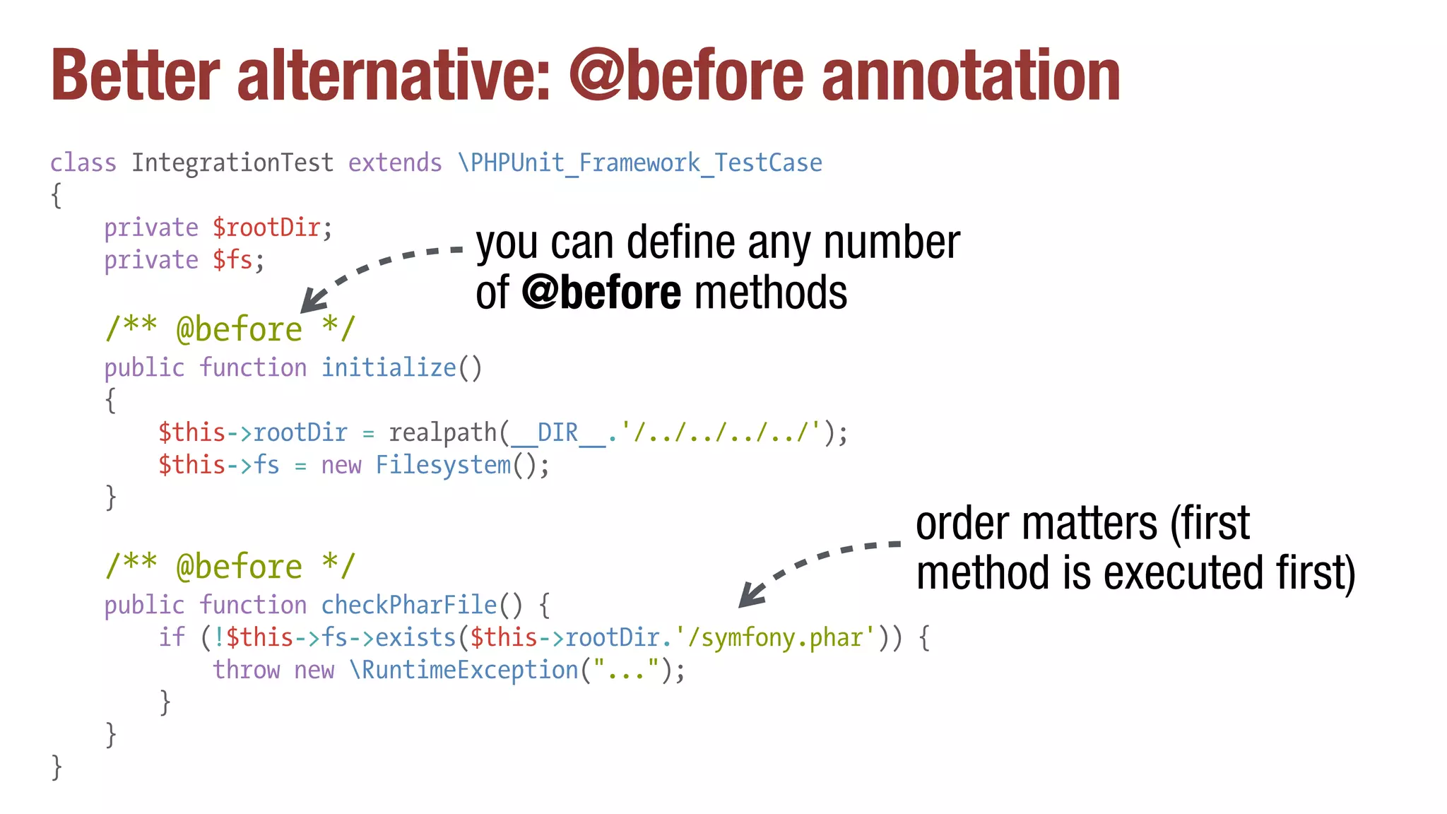 Better alternative: @before annotation
class IntegrationTest extends PHPUnit_Framework_TestCase
{
private $rootDir;
private $fs;
/** @before */
public function initialize()
{
$this->rootDir = realpath(__DIR__.'/../../../../');
$this->fs = new Filesystem();
}
/** @before */
public function checkPharFile() {
if (!$this->fs->exists($this->rootDir.'/symfony.phar')) {
throw new RuntimeException("...");
}
}
}
you can define any number
of @before methods
order matters (first
method is executed first)
 
