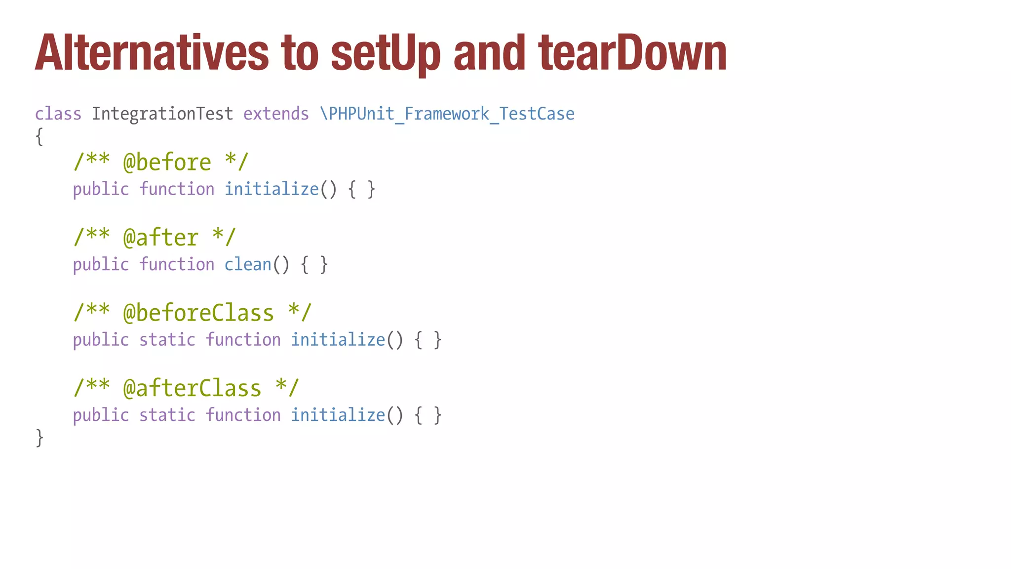 Alternatives to setUp and tearDown
class IntegrationTest extends PHPUnit_Framework_TestCase
{
/** @before */
public function initialize() { }
/** @after */
public function clean() { }
/** @beforeClass */
public static function initialize() { }
/** @afterClass */
public static function initialize() { }
}
 