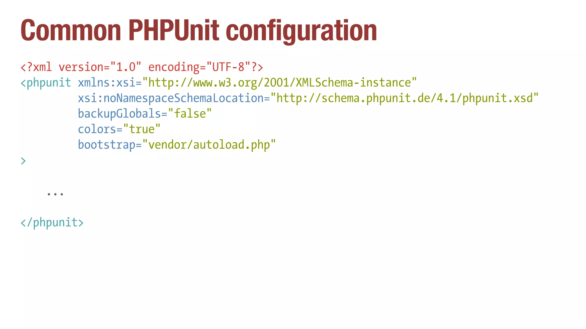 Common PHPUnit configuration
<?xml version="1.0" encoding="UTF-8"?>
<phpunit xmlns:xsi="http://www.w3.org/2001/XMLSchema-instance"
xsi:noNamespaceSchemaLocation="http://schema.phpunit.de/4.1/phpunit.xsd"
backupGlobals="false"
colors="true"
bootstrap="vendor/autoload.php"
>
...
</phpunit>
 