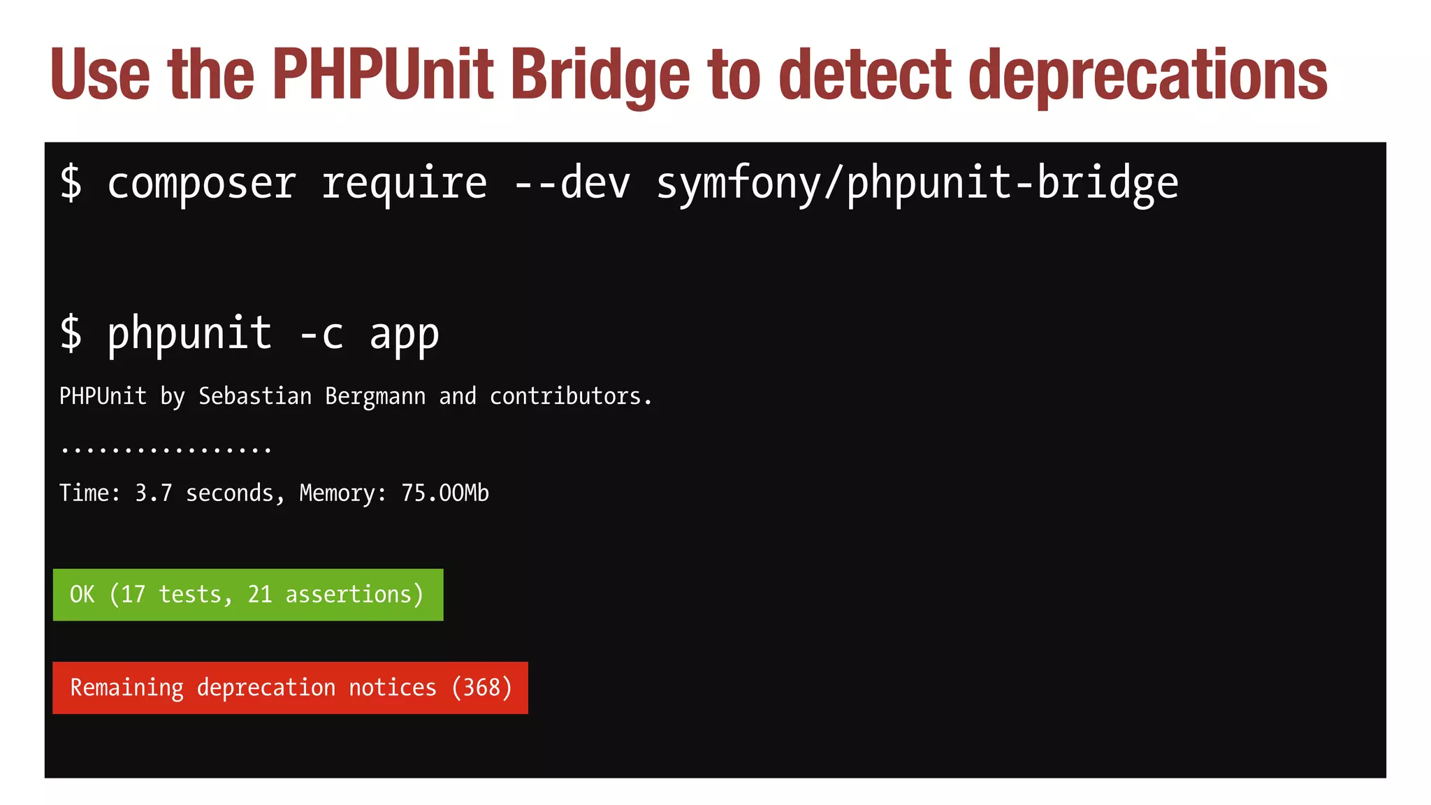 Use the PHPUnit Bridge to detect deprecations
$ composer require --dev symfony/phpunit-bridge
$ phpunit -c app
PHPUnit by Sebastian Bergmann and contributors.
.................
Time: 3.7 seconds, Memory: 75.00Mb
OK (17 tests, 21 assertions)
Remaining deprecation notices (368)
OK (17 tests, 21 assertions)
Remaining deprecation notices (368)
 