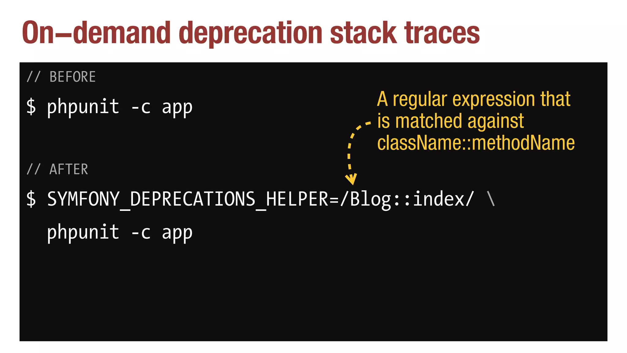 On-demand deprecation stack traces
// BEFORE
$ phpunit -c app
// AFTER
$ SYMFONY_DEPRECATIONS_HELPER=/Blog::index/ 
phpunit -c app
A regular expression that
is matched against
className::methodName
 