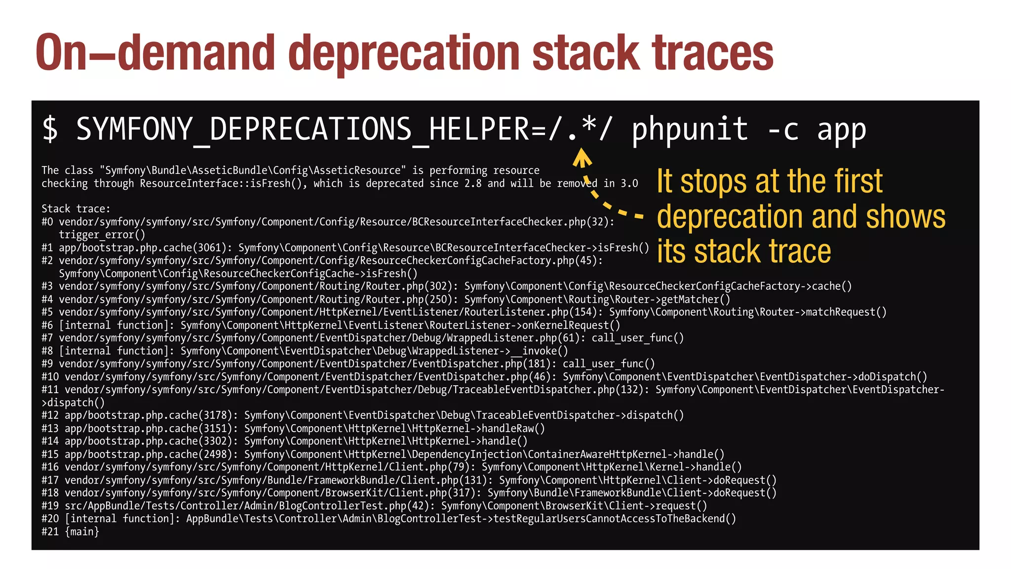 On-demand deprecation stack traces
$ SYMFONY_DEPRECATIONS_HELPER=/.*/ phpunit -c app
The class "SymfonyBundleAsseticBundleConfigAsseticResource" is performing resource 
checking through ResourceInterface::isFresh(), which is deprecated since 2.8 and will be removed in 3.0
Stack trace: 
#0 vendor/symfony/symfony/src/Symfony/Component/Config/Resource/BCResourceInterfaceChecker.php(32): 
trigger_error() 
#1 app/bootstrap.php.cache(3061): SymfonyComponentConfigResourceBCResourceInterfaceChecker->isFresh() 
#2 vendor/symfony/symfony/src/Symfony/Component/Config/ResourceCheckerConfigCacheFactory.php(45): 
SymfonyComponentConfigResourceCheckerConfigCache->isFresh() 
#3 vendor/symfony/symfony/src/Symfony/Component/Routing/Router.php(302): SymfonyComponentConfigResourceCheckerConfigCacheFactory->cache() 
#4 vendor/symfony/symfony/src/Symfony/Component/Routing/Router.php(250): SymfonyComponentRoutingRouter->getMatcher() 
#5 vendor/symfony/symfony/src/Symfony/Component/HttpKernel/EventListener/RouterListener.php(154): SymfonyComponentRoutingRouter->matchRequest() 
#6 [internal function]: SymfonyComponentHttpKernelEventListenerRouterListener->onKernelRequest() 
#7 vendor/symfony/symfony/src/Symfony/Component/EventDispatcher/Debug/WrappedListener.php(61): call_user_func() 
#8 [internal function]: SymfonyComponentEventDispatcherDebugWrappedListener->__invoke() 
#9 vendor/symfony/symfony/src/Symfony/Component/EventDispatcher/EventDispatcher.php(181): call_user_func() 
#10 vendor/symfony/symfony/src/Symfony/Component/EventDispatcher/EventDispatcher.php(46): SymfonyComponentEventDispatcherEventDispatcher->doDispatch() 
#11 vendor/symfony/symfony/src/Symfony/Component/EventDispatcher/Debug/TraceableEventDispatcher.php(132): SymfonyComponentEventDispatcherEventDispatcher-
>dispatch() 
#12 app/bootstrap.php.cache(3178): SymfonyComponentEventDispatcherDebugTraceableEventDispatcher->dispatch() 
#13 app/bootstrap.php.cache(3151): SymfonyComponentHttpKernelHttpKernel->handleRaw() 
#14 app/bootstrap.php.cache(3302): SymfonyComponentHttpKernelHttpKernel->handle() 
#15 app/bootstrap.php.cache(2498): SymfonyComponentHttpKernelDependencyInjectionContainerAwareHttpKernel->handle() 
#16 vendor/symfony/symfony/src/Symfony/Component/HttpKernel/Client.php(79): SymfonyComponentHttpKernelKernel->handle() 
#17 vendor/symfony/symfony/src/Symfony/Bundle/FrameworkBundle/Client.php(131): SymfonyComponentHttpKernelClient->doRequest() 
#18 vendor/symfony/symfony/src/Symfony/Component/BrowserKit/Client.php(317): SymfonyBundleFrameworkBundleClient->doRequest() 
#19 src/AppBundle/Tests/Controller/Admin/BlogControllerTest.php(42): SymfonyComponentBrowserKitClient->request() 
#20 [internal function]: AppBundleTestsControllerAdminBlogControllerTest->testRegularUsersCannotAccessToTheBackend() 
#21 {main}
It stops at the first
deprecation and shows
its stack trace
 
