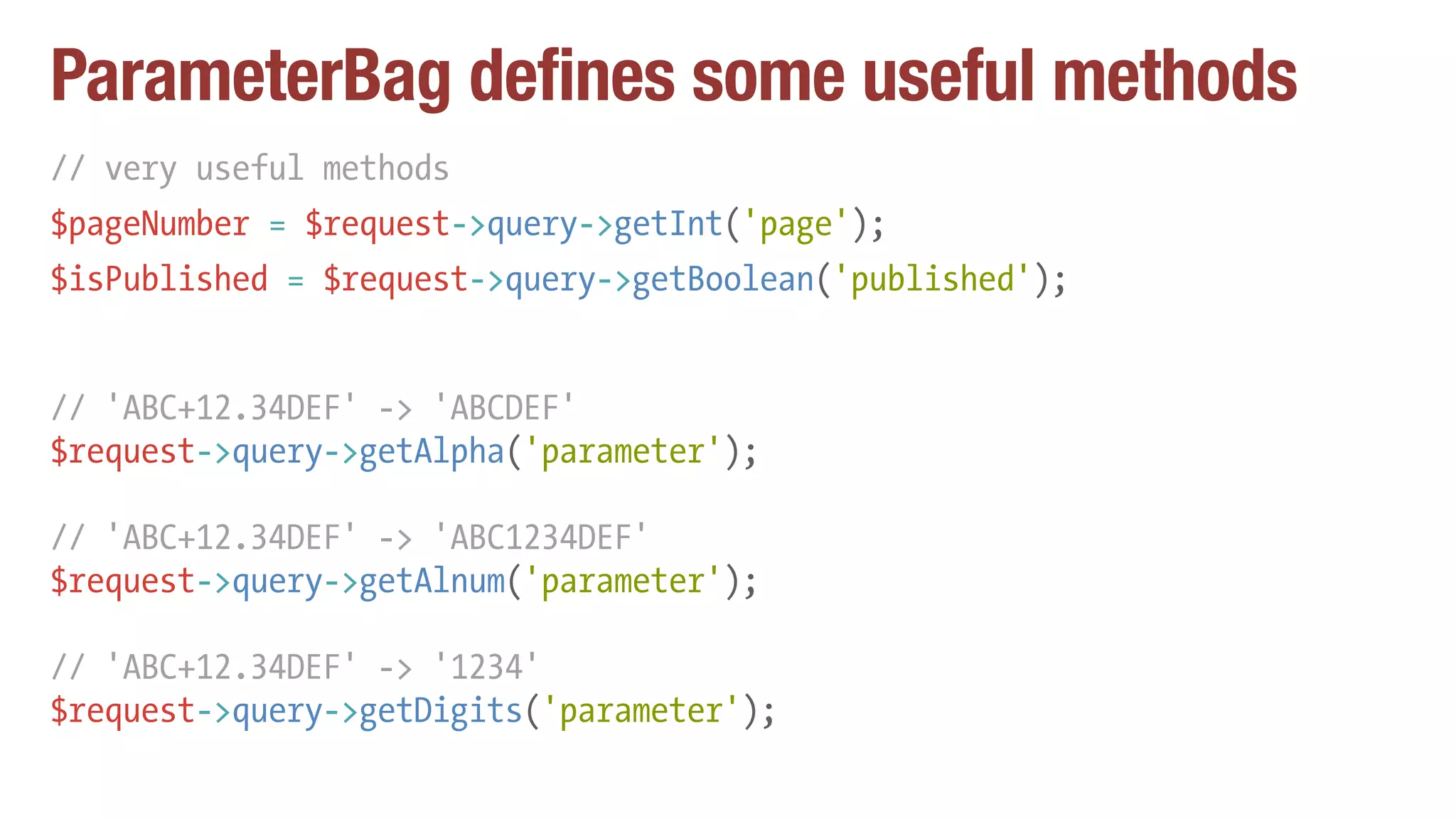 ParameterBag defines some useful methods
// very useful methods
$pageNumber = $request->query->getInt('page');
$isPublished = $request->query->getBoolean('published');
// 'ABC+12.34DEF' -> 'ABCDEF'
$request->query->getAlpha('parameter');
// 'ABC+12.34DEF' -> 'ABC1234DEF'
$request->query->getAlnum('parameter');
// 'ABC+12.34DEF' -> '1234'
$request->query->getDigits('parameter');
 