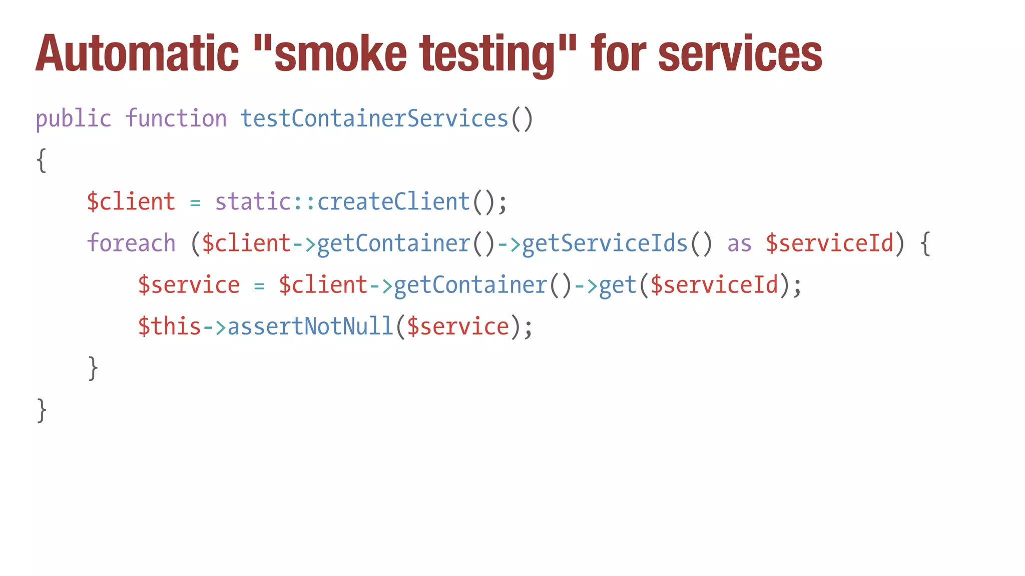 Automatic "smoke testing" for services
public function testContainerServices()
{
$client = static::createClient();
foreach ($client->getContainer()->getServiceIds() as $serviceId) {
$service = $client->getContainer()->get($serviceId);
$this->assertNotNull($service);
}
}
 