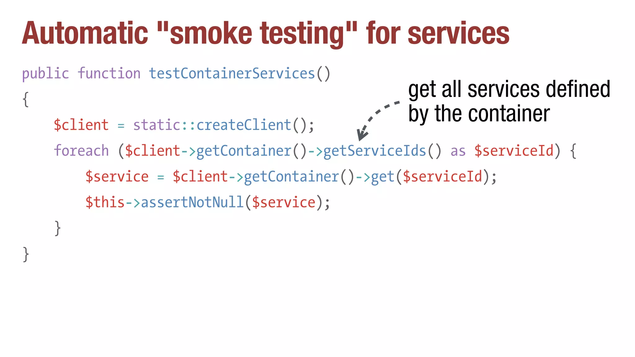Automatic "smoke testing" for services
public function testContainerServices()
{
$client = static::createClient();
foreach ($client->getContainer()->getServiceIds() as $serviceId) {
$service = $client->getContainer()->get($serviceId);
$this->assertNotNull($service);
}
}
get all services defined
by the container
 