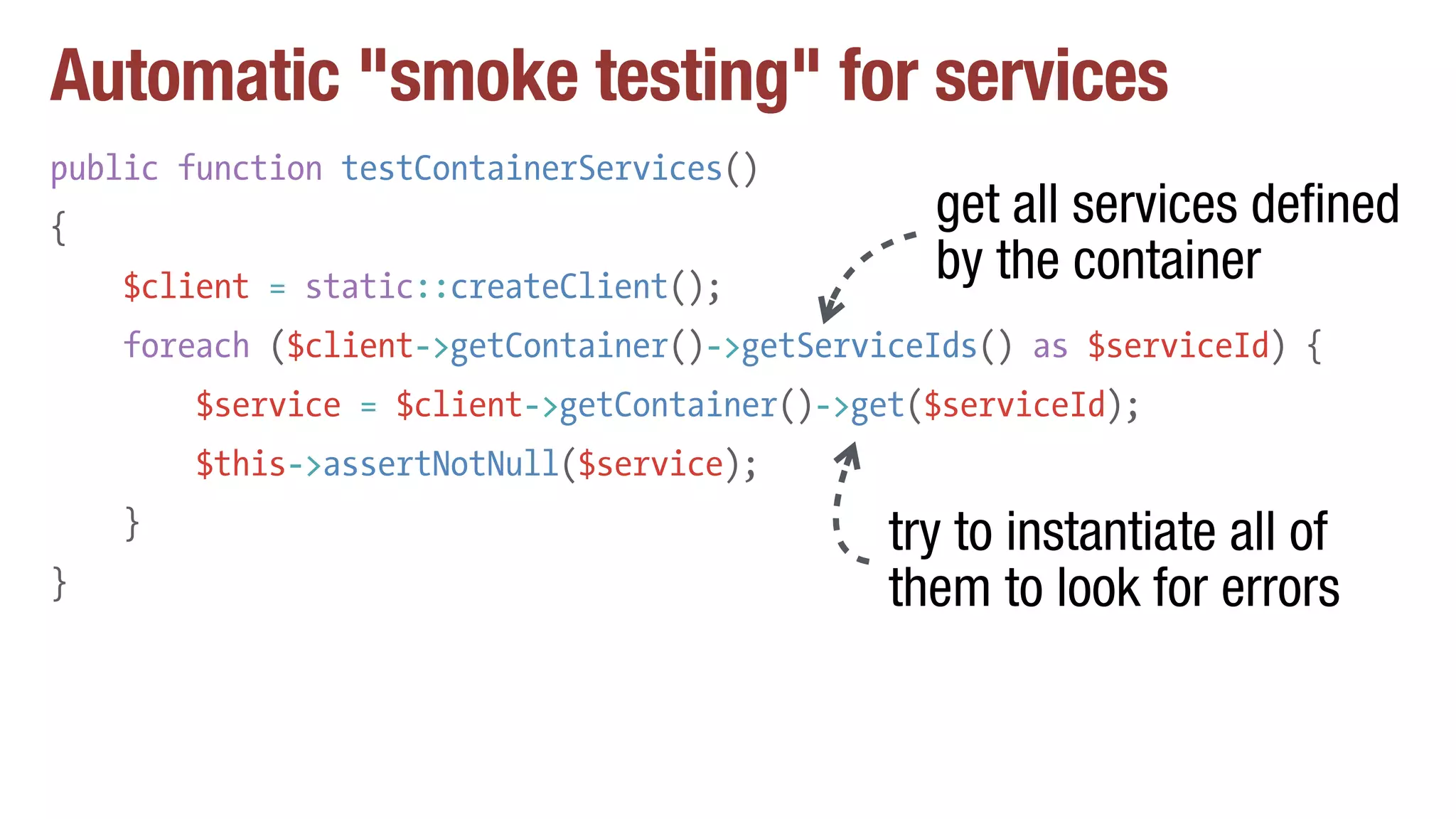 Automatic "smoke testing" for services
public function testContainerServices()
{
$client = static::createClient();
foreach ($client->getContainer()->getServiceIds() as $serviceId) {
$service = $client->getContainer()->get($serviceId);
$this->assertNotNull($service);
}
}
get all services defined
by the container
try to instantiate all of
them to look for errors
 