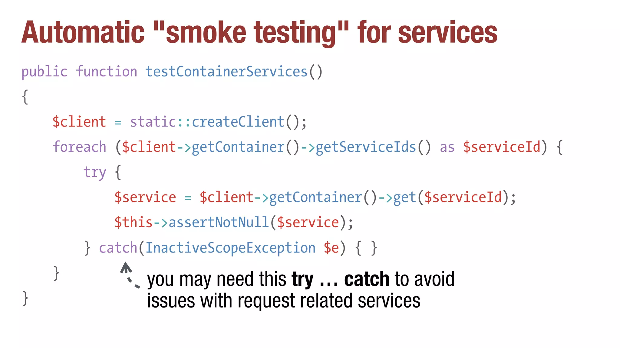 Automatic "smoke testing" for services
public function testContainerServices()
{
$client = static::createClient();
foreach ($client->getContainer()->getServiceIds() as $serviceId) {
try {
$service = $client->getContainer()->get($serviceId);
$this->assertNotNull($service);
} catch(InactiveScopeException $e) { }
}
}
you may need this try … catch to avoid
issues with request related services
 