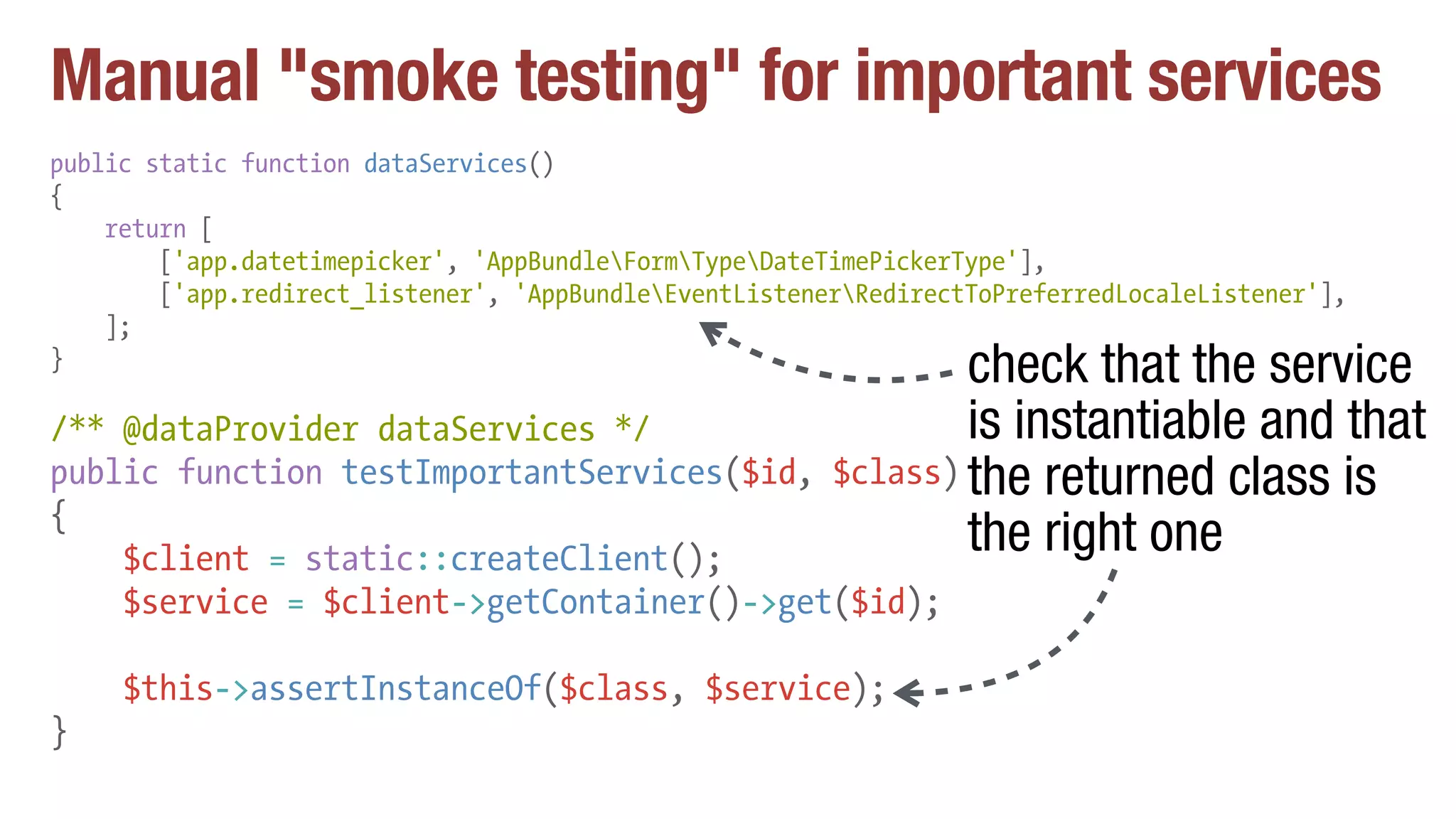 Manual "smoke testing" for important services
public static function dataServices()
{
return [
['app.datetimepicker', 'AppBundleFormTypeDateTimePickerType'],
['app.redirect_listener', 'AppBundleEventListenerRedirectToPreferredLocaleListener'],
];
}
/** @dataProvider dataServices */
public function testImportantServices($id, $class)
{
$client = static::createClient();
$service = $client->getContainer()->get($id);
$this->assertInstanceOf($class, $service);
}
check that the service
is instantiable and that
the returned class is
the right one
 
