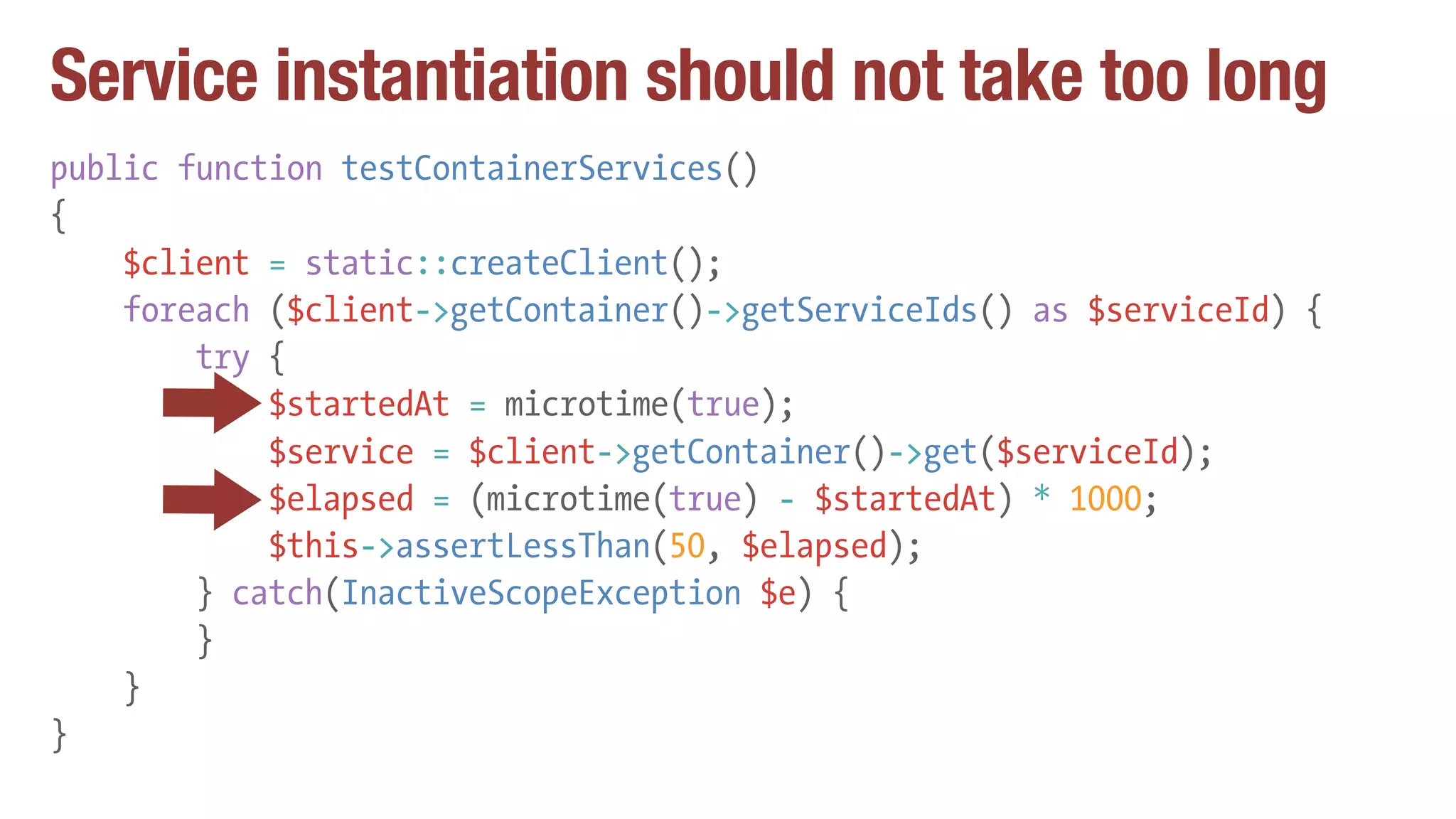 Service instantiation should not take too long
public function testContainerServices()
{
$client = static::createClient();
foreach ($client->getContainer()->getServiceIds() as $serviceId) {
try {
$startedAt = microtime(true);
$service = $client->getContainer()->get($serviceId);
$elapsed = (microtime(true) - $startedAt) * 1000;
$this->assertLessThan(50, $elapsed);
} catch(InactiveScopeException $e) {
}
}
}
 