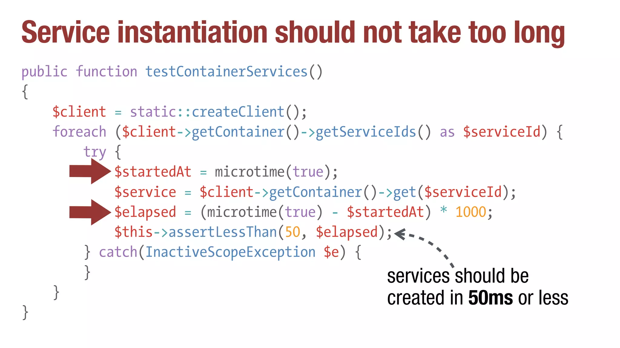 Service instantiation should not take too long
public function testContainerServices()
{
$client = static::createClient();
foreach ($client->getContainer()->getServiceIds() as $serviceId) {
try {
$startedAt = microtime(true);
$service = $client->getContainer()->get($serviceId);
$elapsed = (microtime(true) - $startedAt) * 1000;
$this->assertLessThan(50, $elapsed);
} catch(InactiveScopeException $e) {
}
}
}
services should be
created in 50ms or less
 