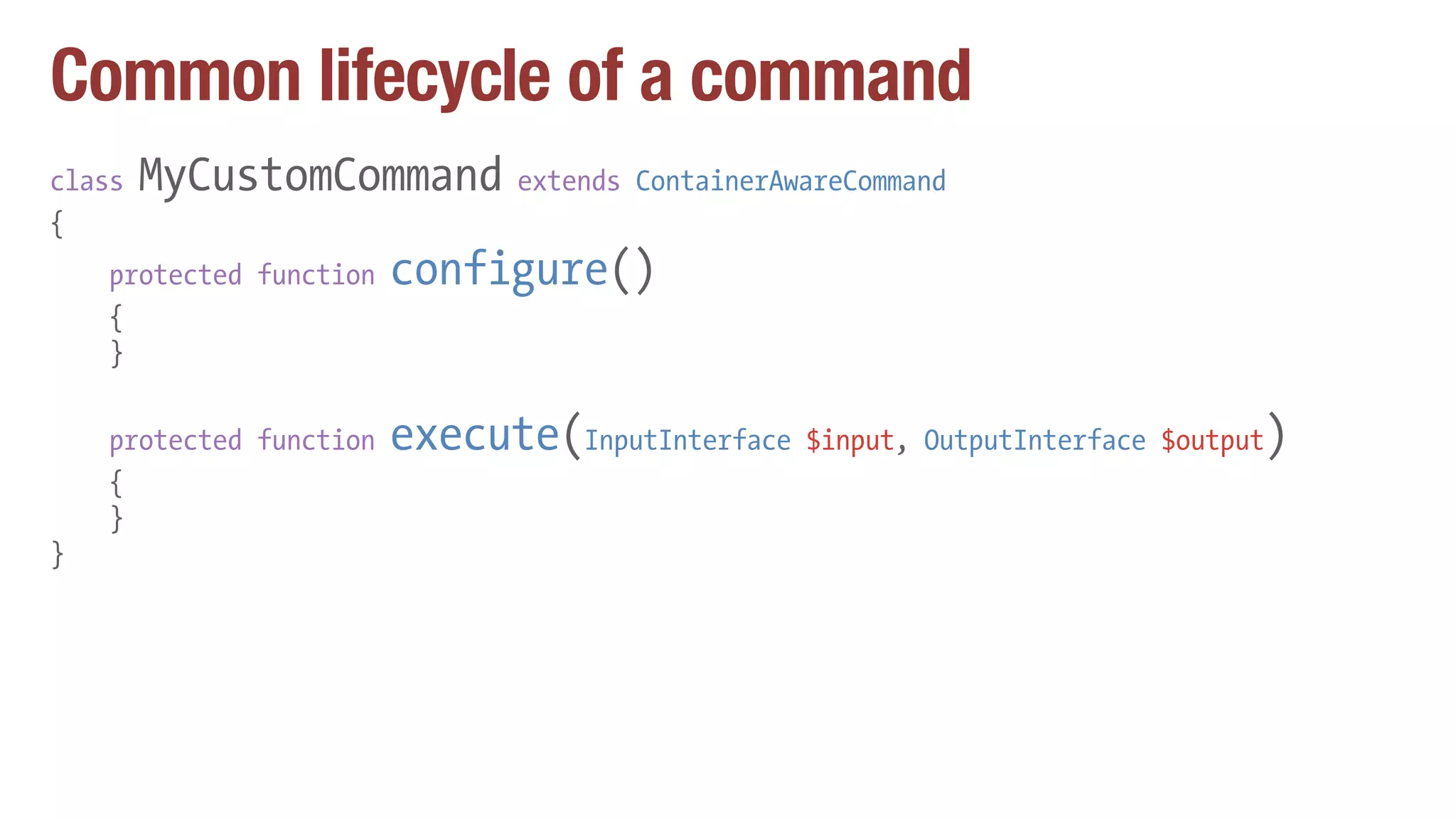 Common lifecycle of a command
class MyCustomCommand extends ContainerAwareCommand
{
protected function configure()
{
}
protected function execute(InputInterface $input, OutputInterface $output)
{
}
}
 