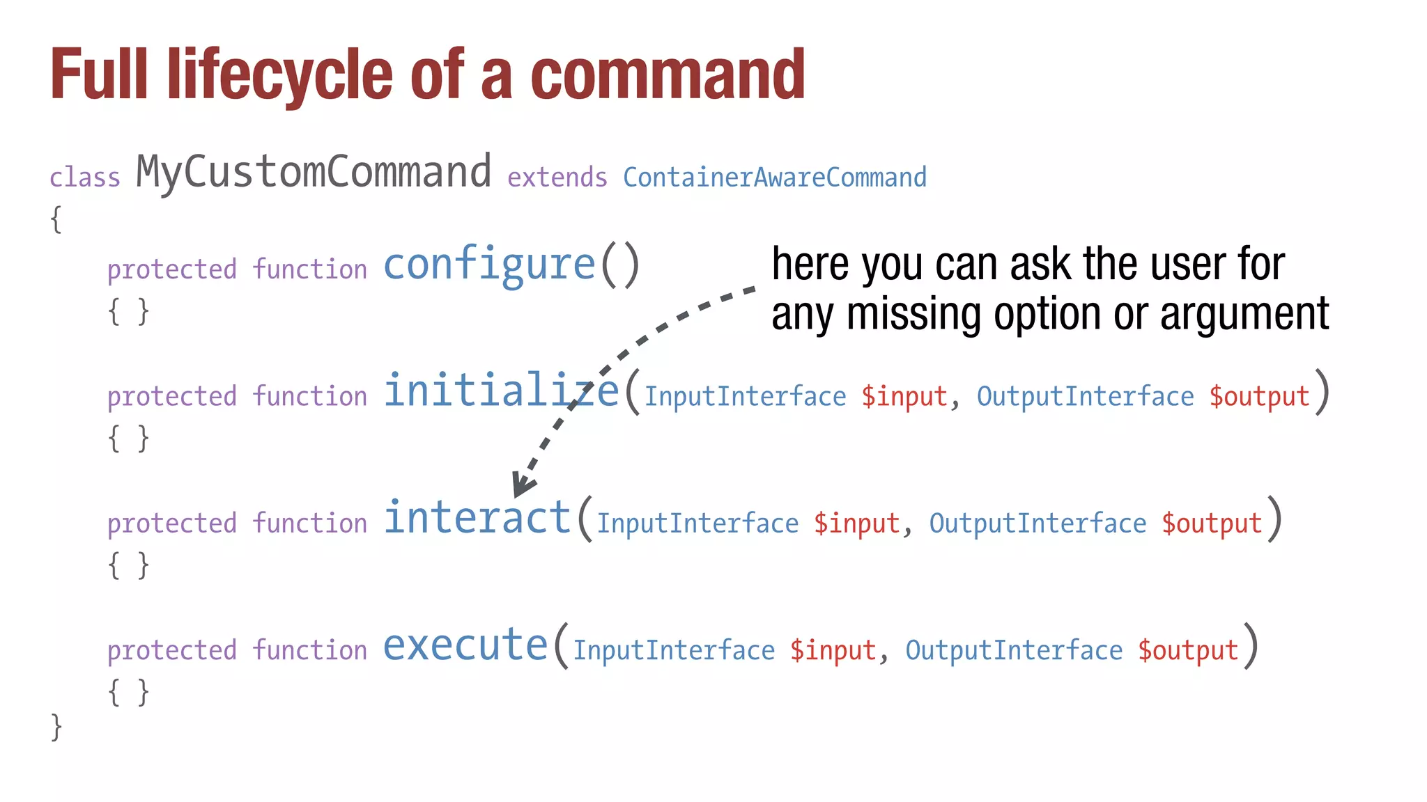Full lifecycle of a command
class MyCustomCommand extends ContainerAwareCommand
{
protected function configure()
{ }
protected function initialize(InputInterface $input, OutputInterface $output)
{ }
protected function interact(InputInterface $input, OutputInterface $output)
{ }
protected function execute(InputInterface $input, OutputInterface $output)
{ }
}
here you can ask the user for
any missing option or argument
 