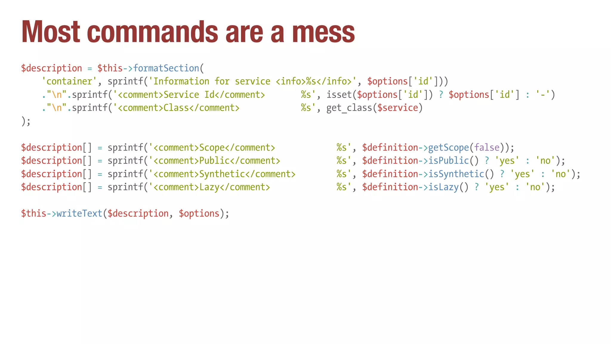 Most commands are a mess
$description = $this->formatSection(
'container', sprintf('Information for service <info>%s</info>', $options['id']))
."n".sprintf('<comment>Service Id</comment> %s', isset($options['id']) ? $options['id'] : '-')
."n".sprintf('<comment>Class</comment> %s', get_class($service)
);
$description[] = sprintf('<comment>Scope</comment> %s', $definition->getScope(false));
$description[] = sprintf('<comment>Public</comment> %s', $definition->isPublic() ? 'yes' : 'no');
$description[] = sprintf('<comment>Synthetic</comment> %s', $definition->isSynthetic() ? 'yes' : 'no');
$description[] = sprintf('<comment>Lazy</comment> %s', $definition->isLazy() ? 'yes' : 'no');
$this->writeText($description, $options);
 