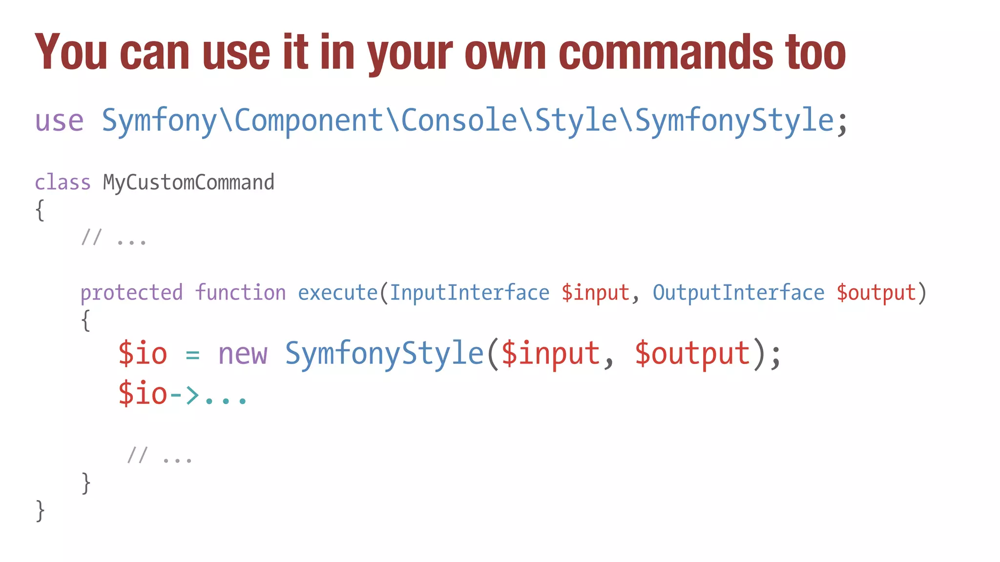 You can use it in your own commands too
use SymfonyComponentConsoleStyleSymfonyStyle;
class MyCustomCommand
{
// ...
protected function execute(InputInterface $input, OutputInterface $output)
{
$io = new SymfonyStyle($input, $output);
$io->...
// ...
}
}
 