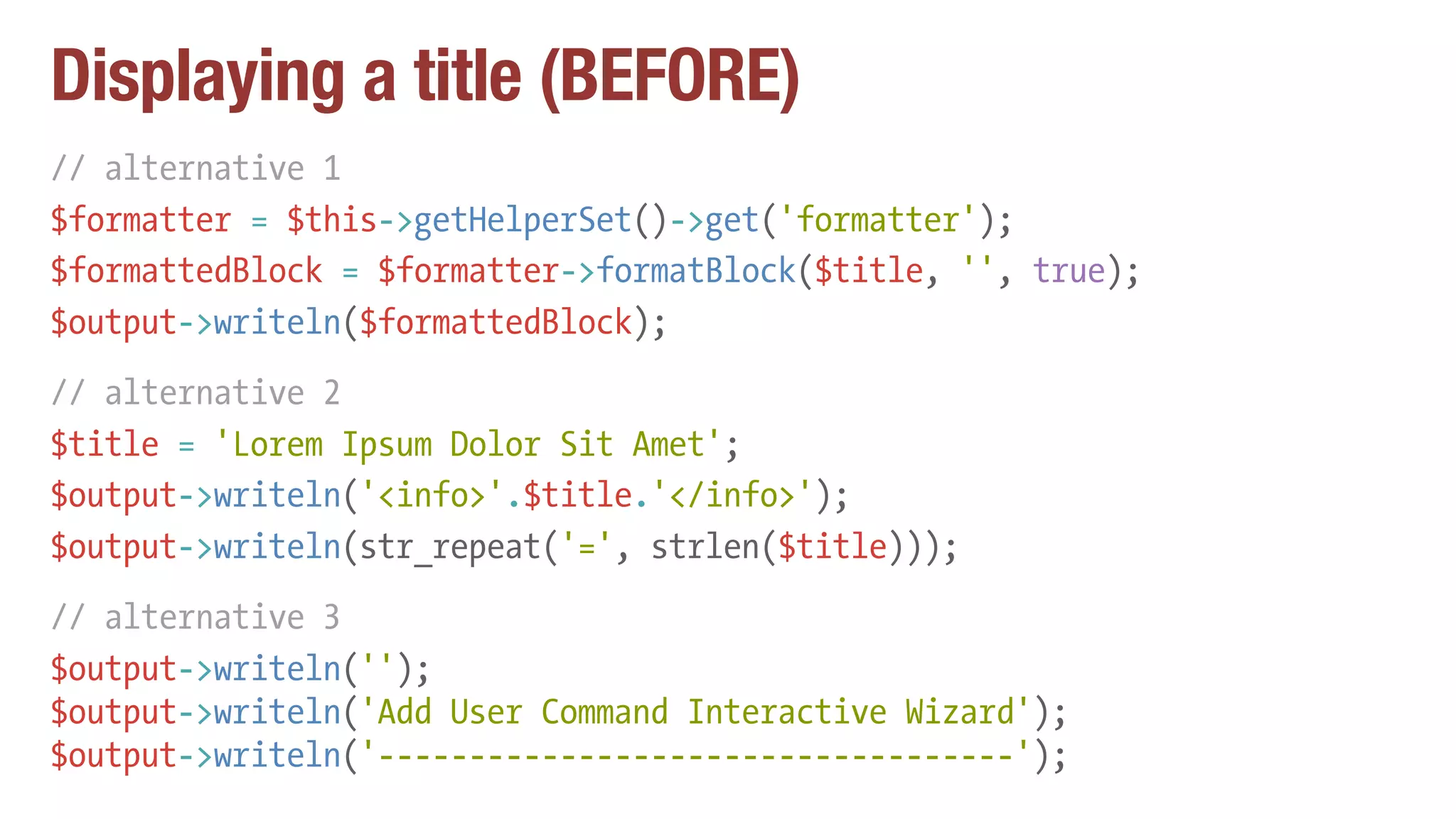 Displaying a title (BEFORE)
// alternative 1
$formatter = $this->getHelperSet()->get('formatter');
$formattedBlock = $formatter->formatBlock($title, '', true);
$output->writeln($formattedBlock);
// alternative 2
$title = 'Lorem Ipsum Dolor Sit Amet';
$output->writeln('<info>'.$title.'</info>');
$output->writeln(str_repeat('=', strlen($title)));
// alternative 3
$output->writeln('');
$output->writeln('Add User Command Interactive Wizard');
$output->writeln('-----------------------------------');
 