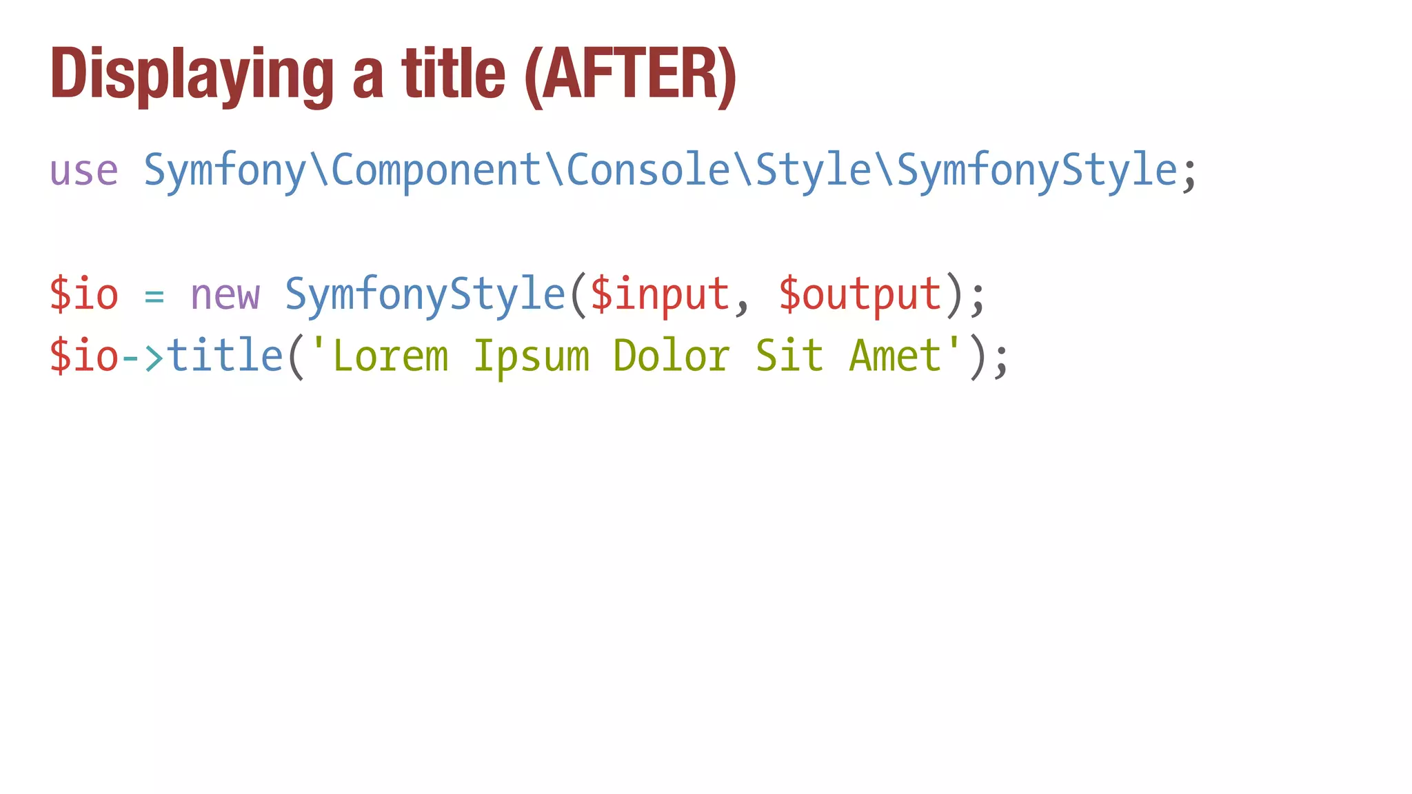 Displaying a title (AFTER)
use SymfonyComponentConsoleStyleSymfonyStyle;
$io = new SymfonyStyle($input, $output);
$io->title('Lorem Ipsum Dolor Sit Amet');
 