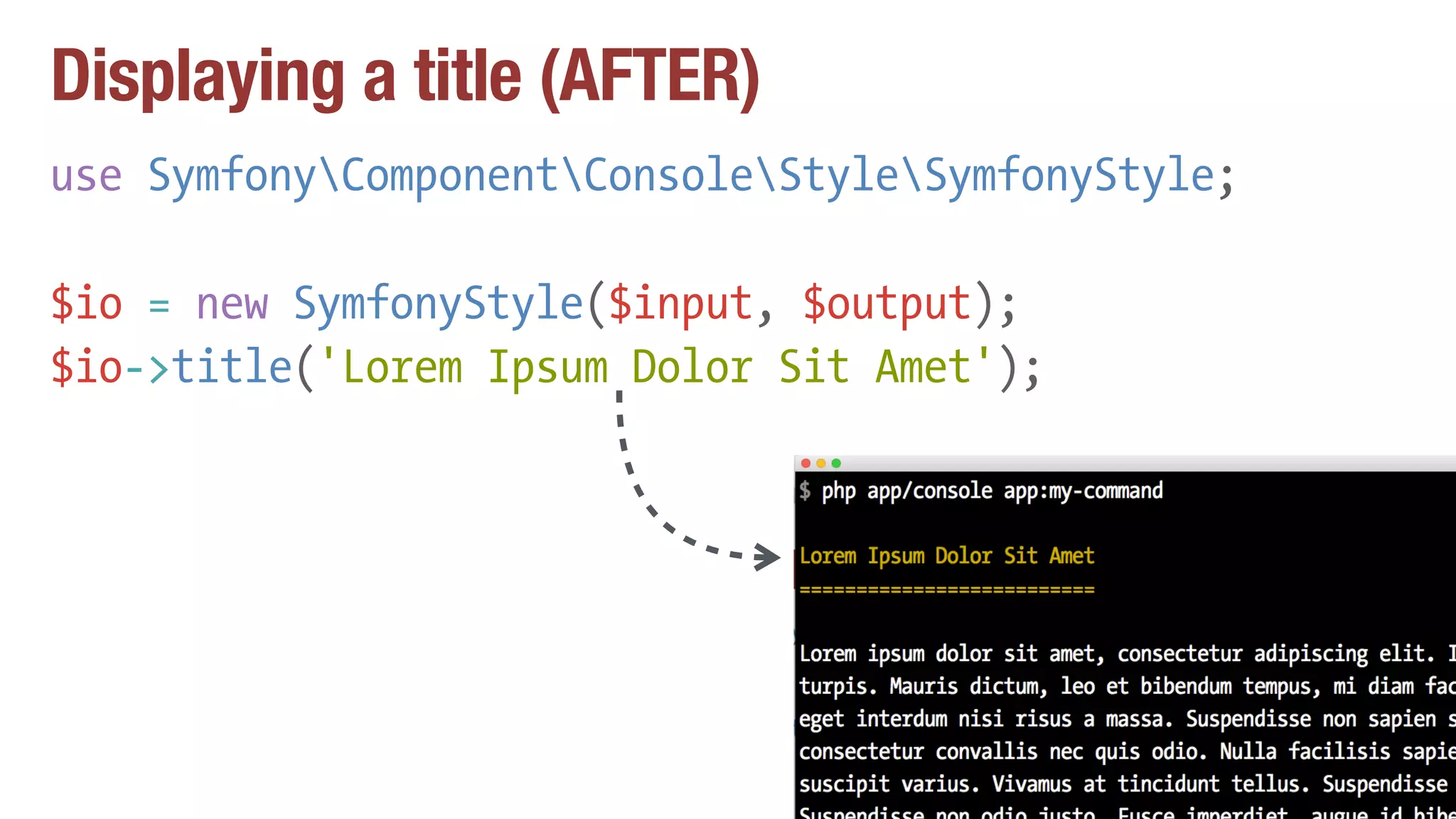 Displaying a title (AFTER)
use SymfonyComponentConsoleStyleSymfonyStyle;
$io = new SymfonyStyle($input, $output);
$io->title('Lorem Ipsum Dolor Sit Amet');
 