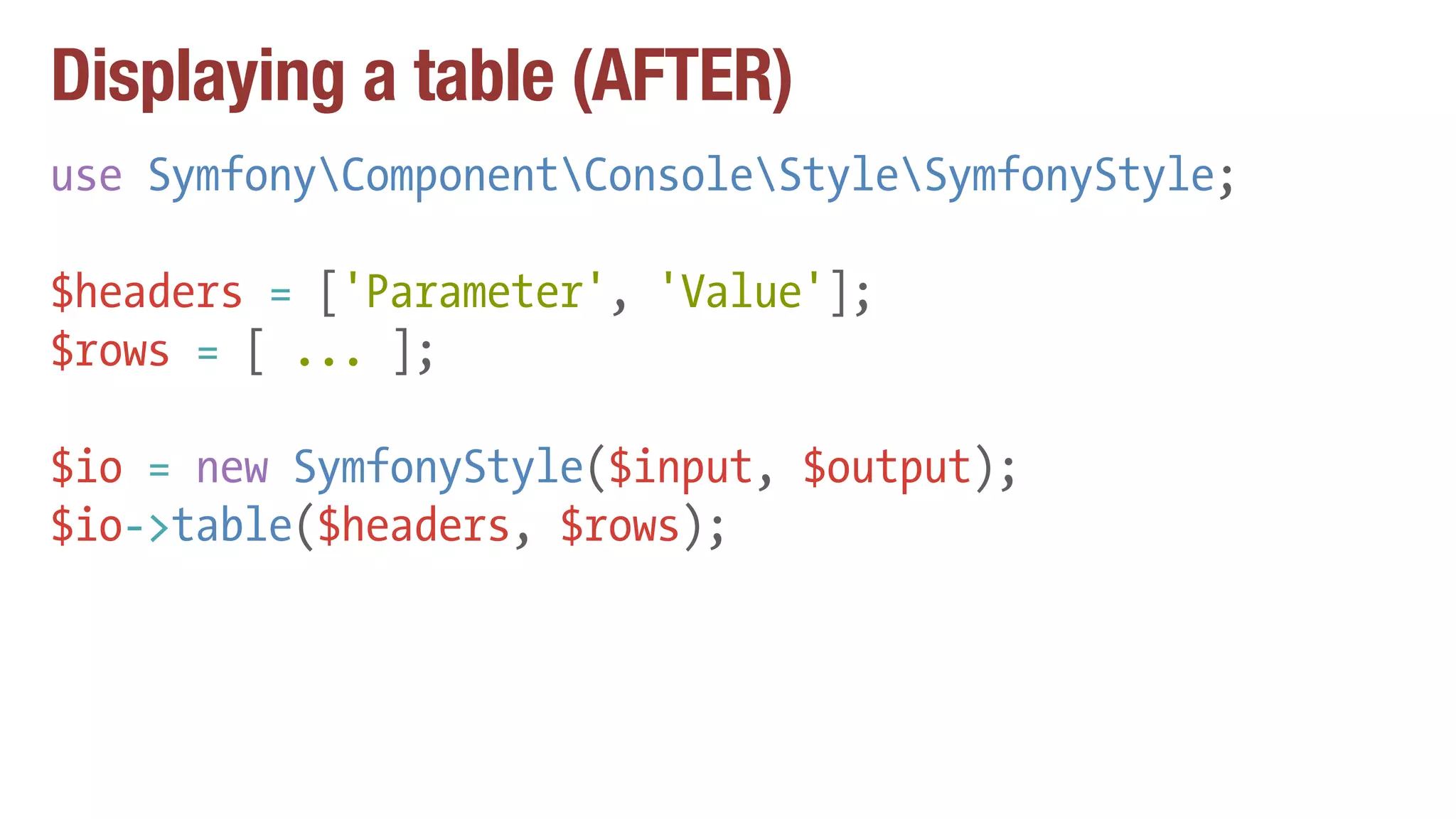Displaying a table (AFTER)
use SymfonyComponentConsoleStyleSymfonyStyle;
$headers = ['Parameter', 'Value'];
$rows = [ ... ];
$io = new SymfonyStyle($input, $output);
$io->table($headers, $rows);
 
