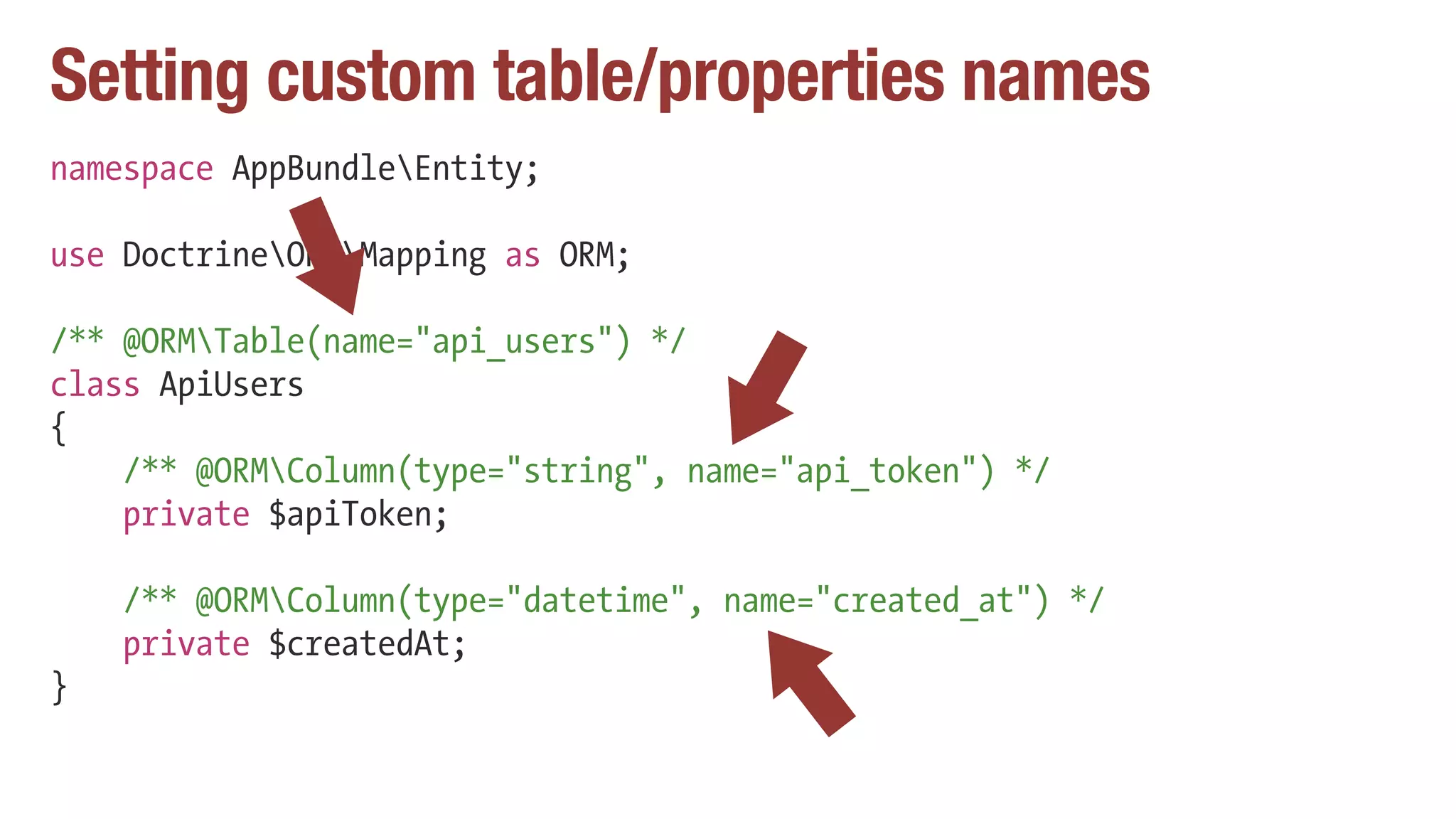 Setting custom table/properties names
namespace AppBundleEntity;
use DoctrineORMMapping as ORM;
/** @ORMTable(name="api_users") */
class ApiUsers
{
/** @ORMColumn(type="string", name="api_token") */
private $apiToken;
/** @ORMColumn(type="datetime", name="created_at") */
private $createdAt;
}
 