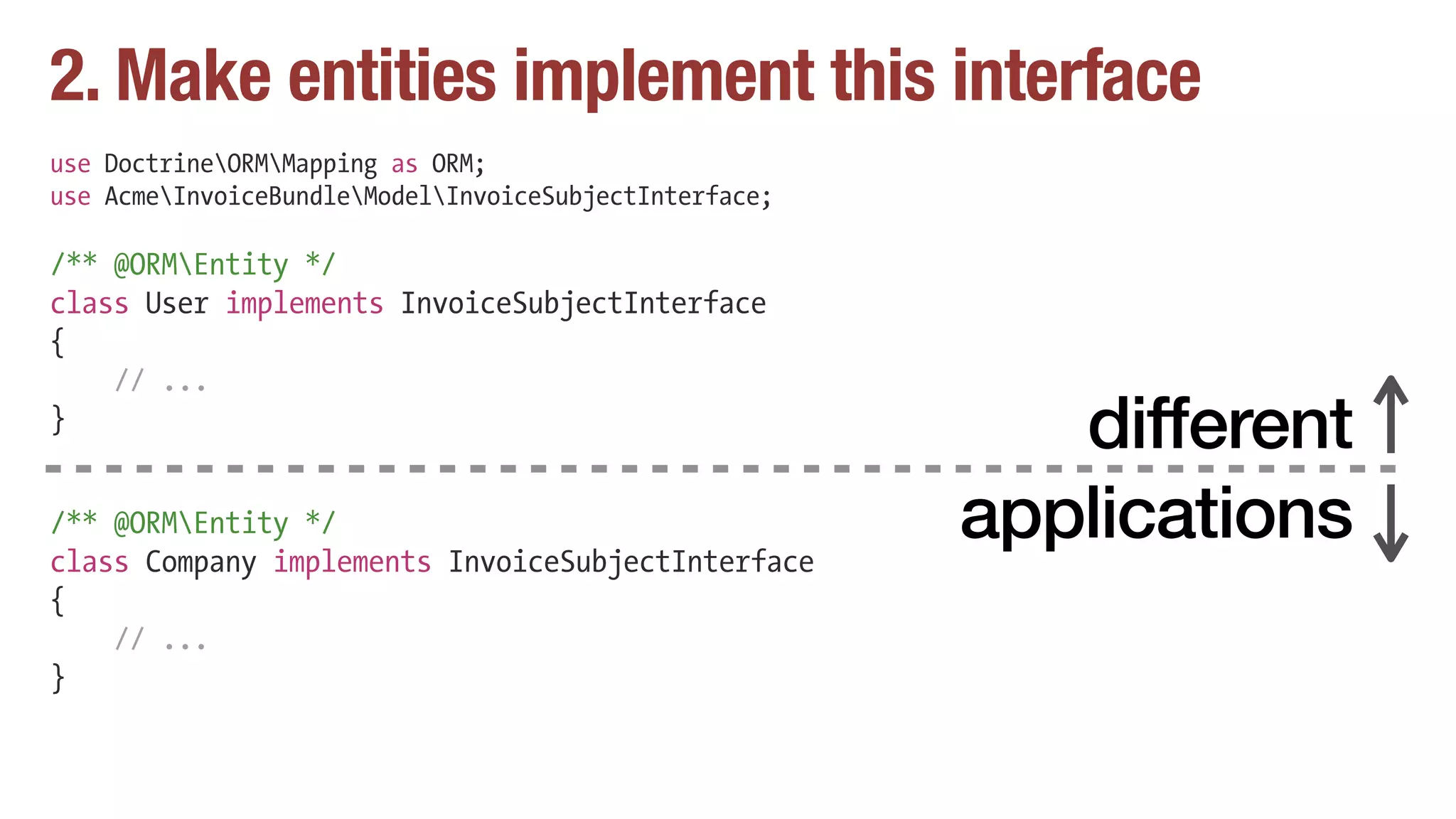 2. Make entities implement this interface
use DoctrineORMMapping as ORM;
use AcmeInvoiceBundleModelInvoiceSubjectInterface;
/** @ORMEntity */
class User implements InvoiceSubjectInterface
{
// ...
}
/** @ORMEntity */
class Company implements InvoiceSubjectInterface
{
// ...
}
different
applications
 