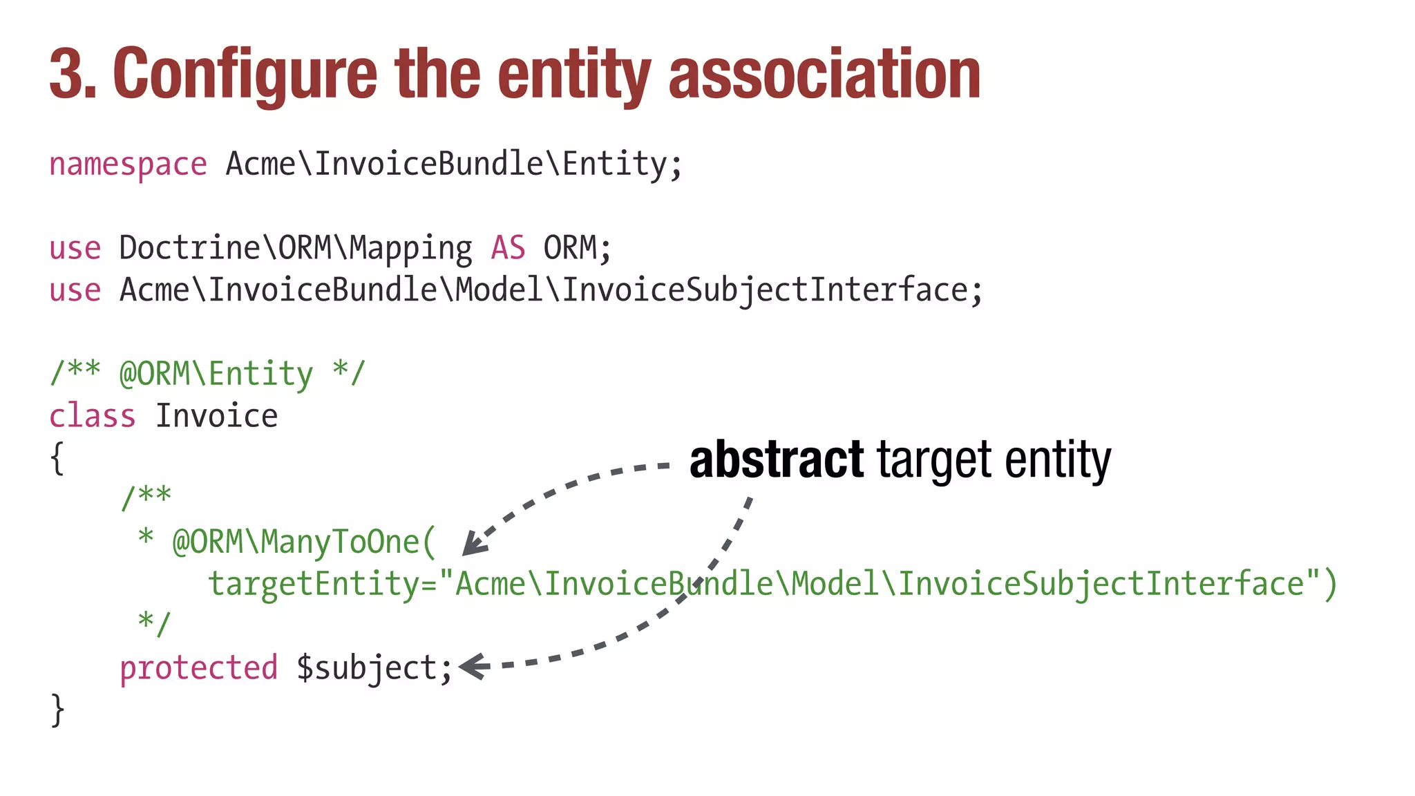 3. Configure the entity association
namespace AcmeInvoiceBundleEntity;
use DoctrineORMMapping AS ORM;
use AcmeInvoiceBundleModelInvoiceSubjectInterface;
/** @ORMEntity */
class Invoice
{
/**
* @ORMManyToOne(
targetEntity="AcmeInvoiceBundleModelInvoiceSubjectInterface")
*/
protected $subject;
}
abstract target entity
 