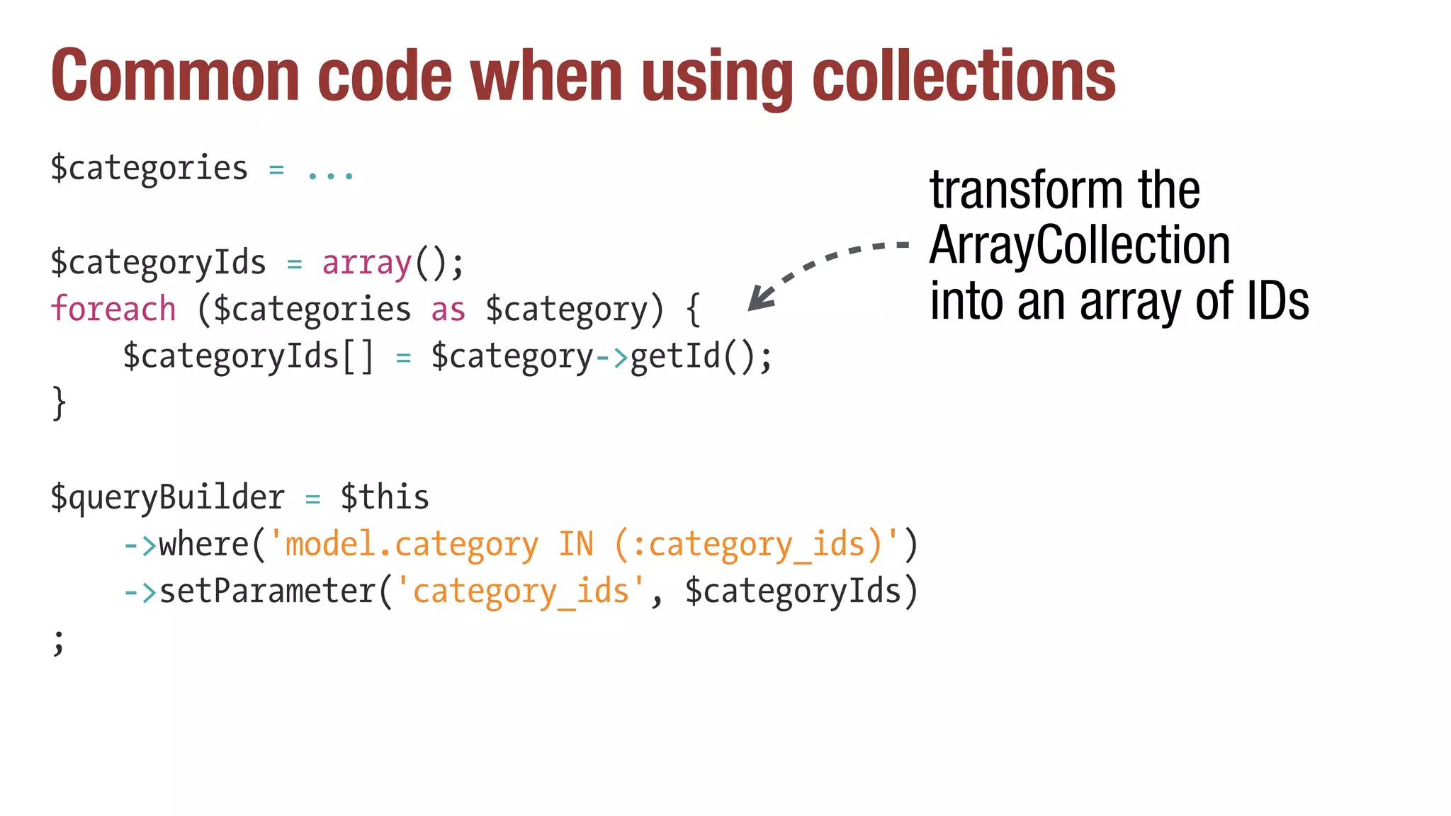 Common code when using collections
$categories = ...
$categoryIds = array();
foreach ($categories as $category) {
$categoryIds[] = $category->getId();
}
$queryBuilder = $this
->where('model.category IN (:category_ids)')
->setParameter('category_ids', $categoryIds)
;
transform the
ArrayCollection
into an array of IDs
 