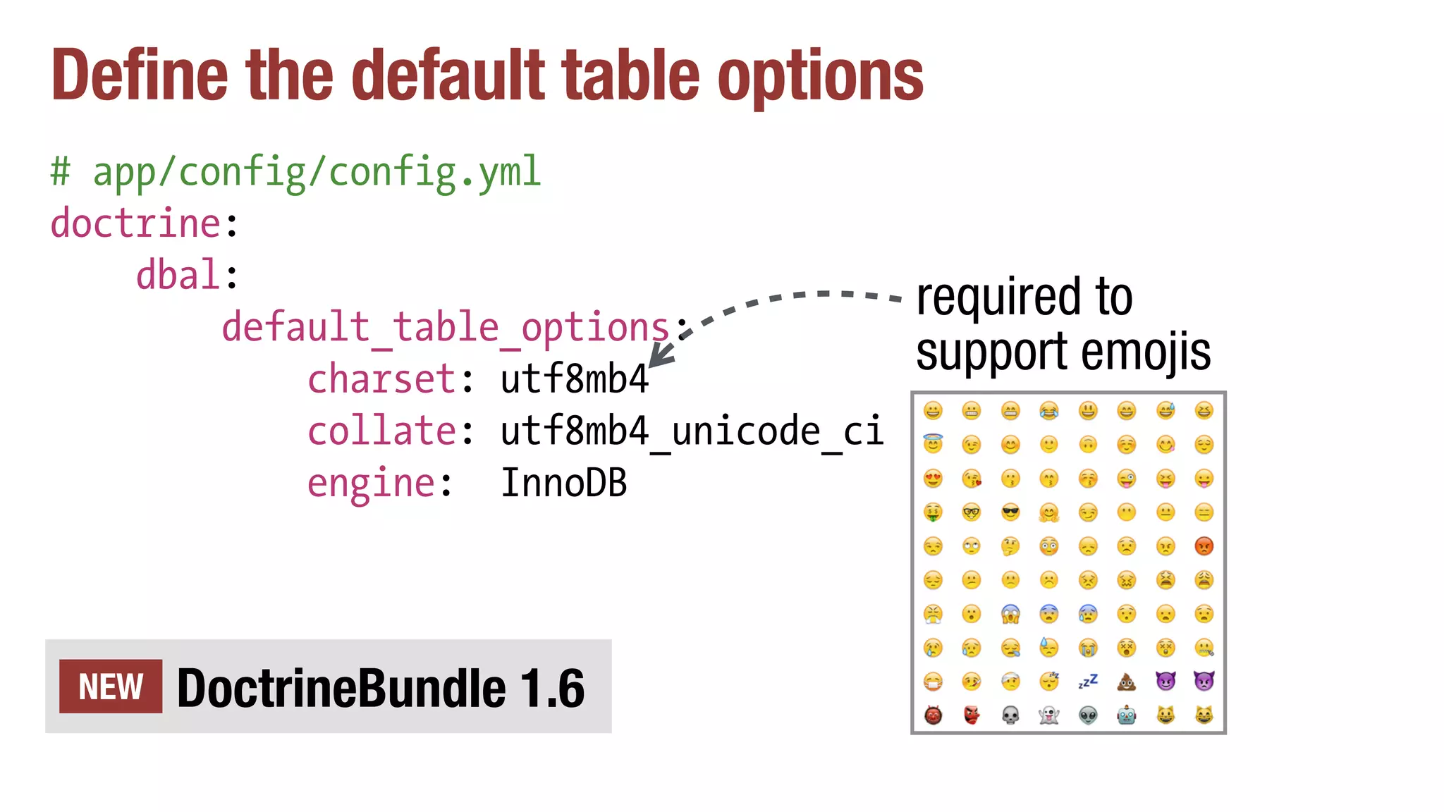 Define the default table options
# app/config/config.yml
doctrine:
dbal:
default_table_options:
charset: utf8mb4
collate: utf8mb4_unicode_ci
engine: InnoDB
DoctrineBundle 1.6NEW
required to
support emojis
 