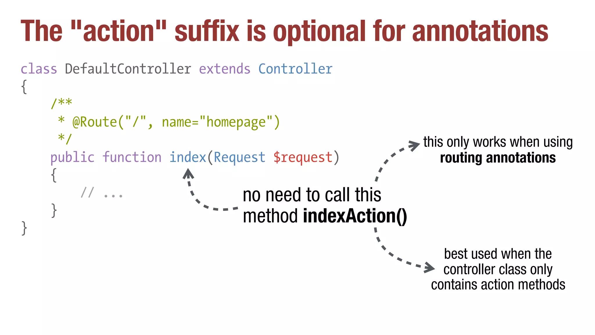 The "action" suffix is optional for annotations
class DefaultController extends Controller
{
/**
* @Route("/", name="homepage")
*/
public function index(Request $request)
{
// ...
}
}
no need to call this
method indexAction()
this only works when using
routing annotations
best used when the
controller class only
contains action methods
 