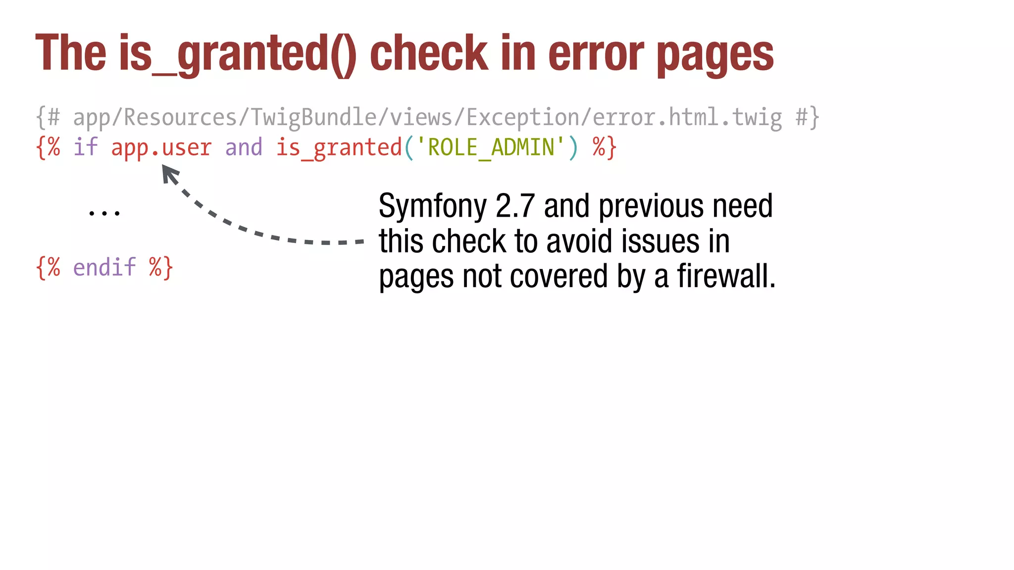 The is_granted() check in error pages
{# app/Resources/TwigBundle/views/Exception/error.html.twig #}
{% if app.user and is_granted('ROLE_ADMIN') %}
...
{% endif %}
Symfony 2.7 and previous need
this check to avoid issues in
pages not covered by a firewall.
 