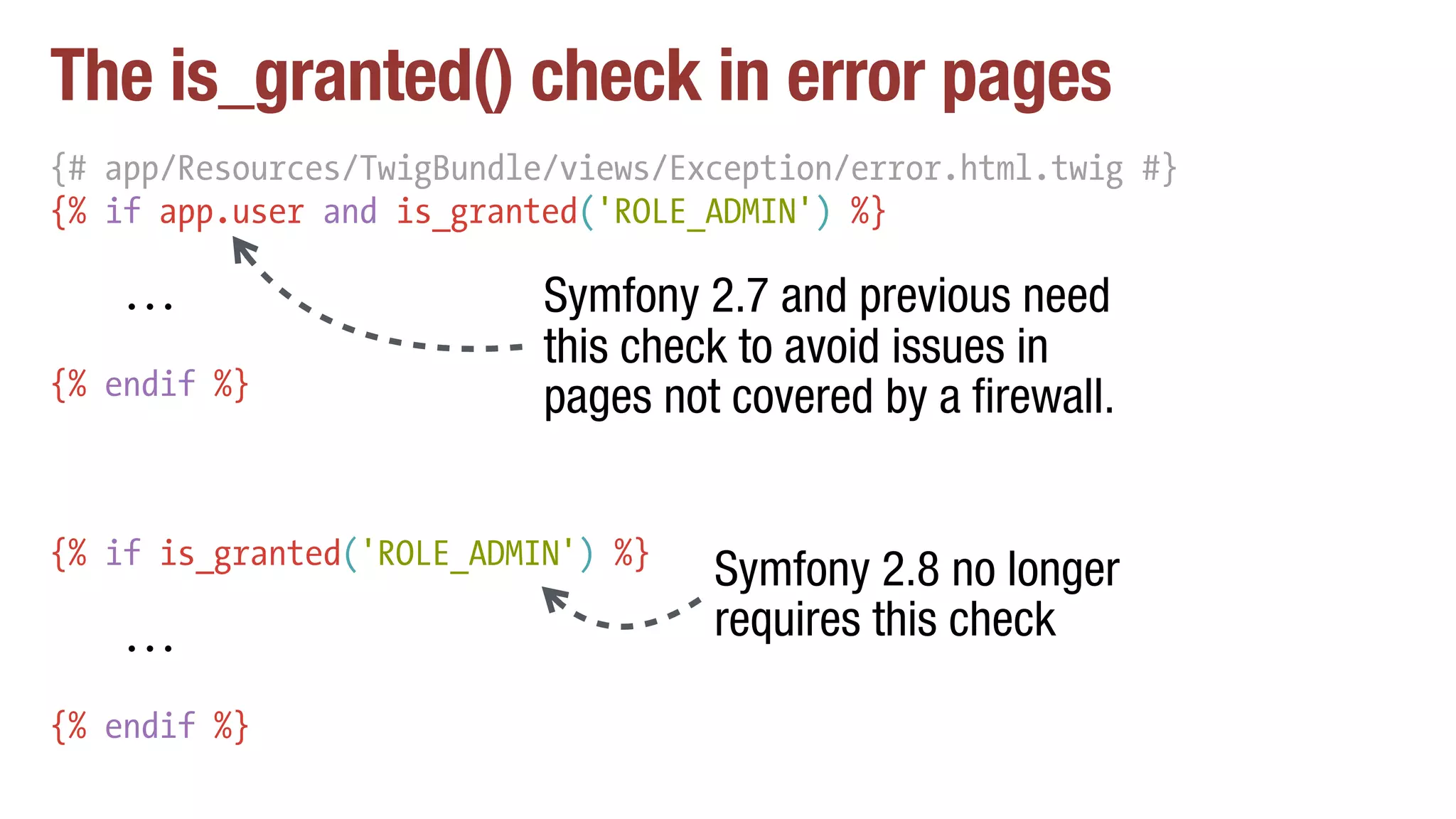 The is_granted() check in error pages
{# app/Resources/TwigBundle/views/Exception/error.html.twig #}
{% if app.user and is_granted('ROLE_ADMIN') %}
...
{% endif %}
Symfony 2.7 and previous need
this check to avoid issues in
pages not covered by a firewall.
{% if is_granted('ROLE_ADMIN') %}
...
{% endif %}
Symfony 2.8 no longer
requires this check
 