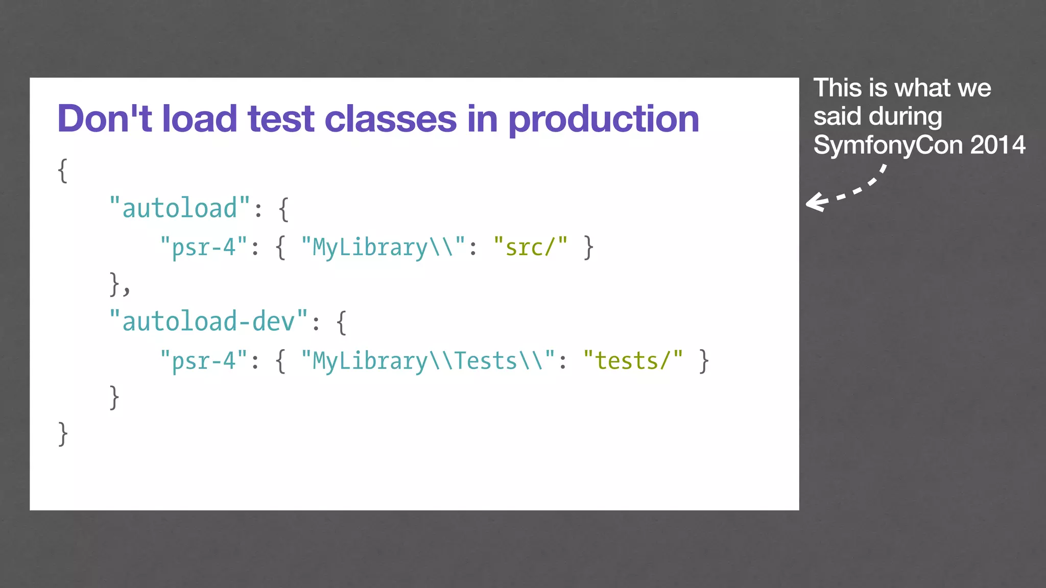 This is what we
said during
SymfonyCon 2014
Don't load test classes in production
{
"autoload": {
"psr-4": { "MyLibrary": "src/" }
},
"autoload-dev": {
"psr-4": { "MyLibraryTests": "tests/" }
}
}
 