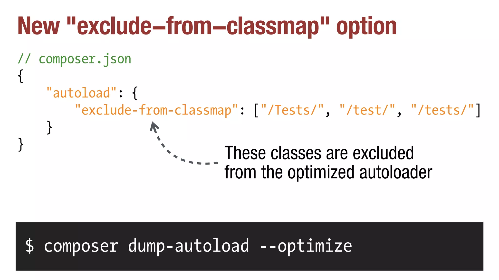 New "exclude-from-classmap" option
// composer.json
{
"autoload": {
"exclude-from-classmap": ["/Tests/", "/test/", "/tests/"]
}
}
$ composer dump-autoload --optimize
These classes are excluded
from the optimized autoloader
 