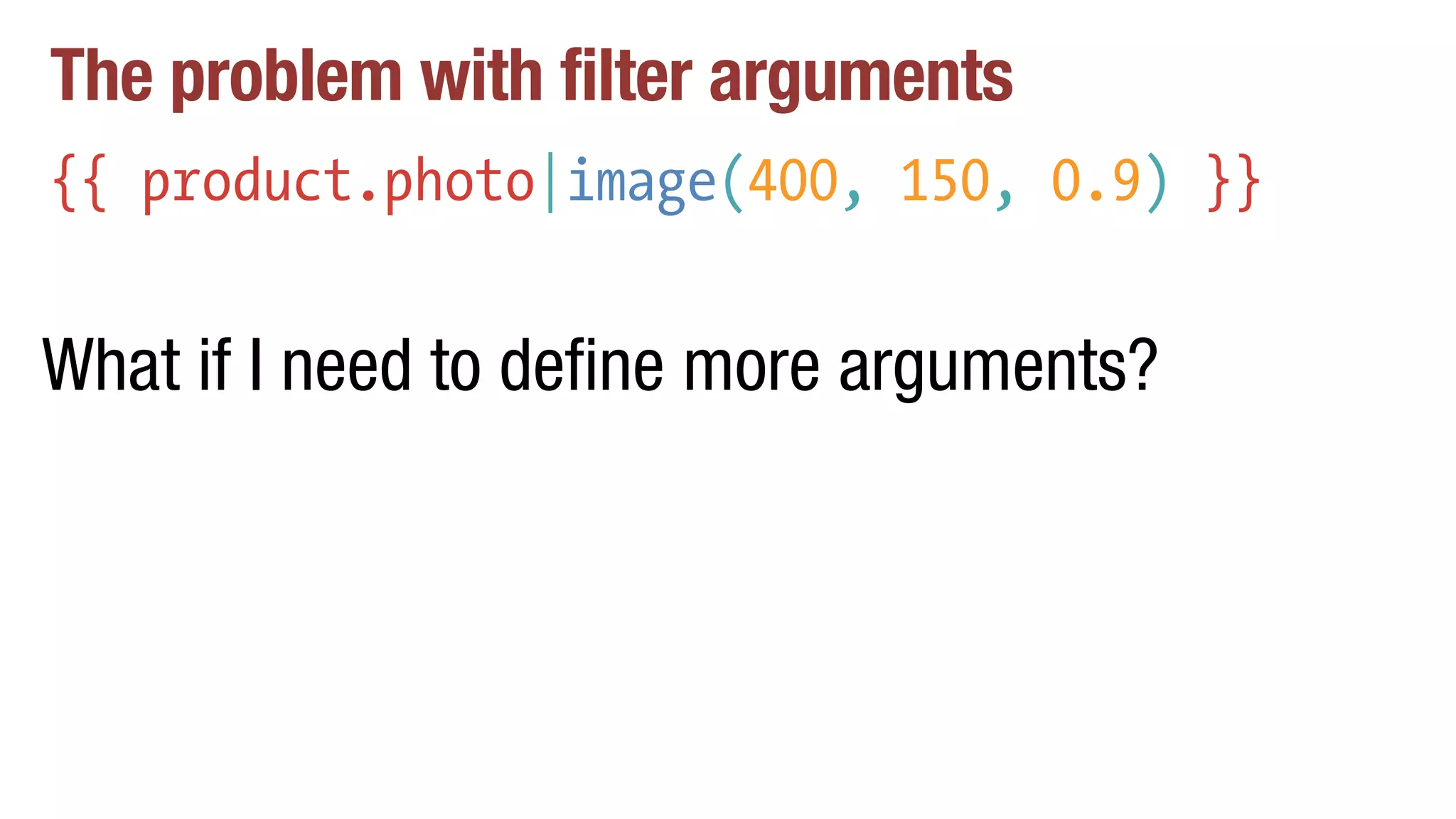 The problem with filter arguments
{{ product.photo|image(400, 150, 0.9) }}
What if I need to define more arguments?
 