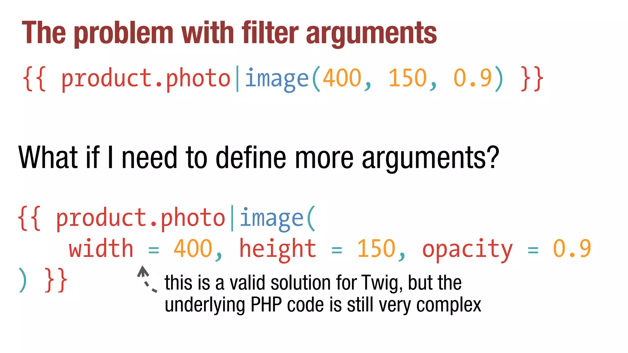 The problem with filter arguments
{{ product.photo|image(400, 150, 0.9) }}
{{ product.photo|image(
width = 400, height = 150, opacity = 0.9
) }}
What if I need to define more arguments?
this is a valid solution for Twig, but the
underlying PHP code is still very complex
 