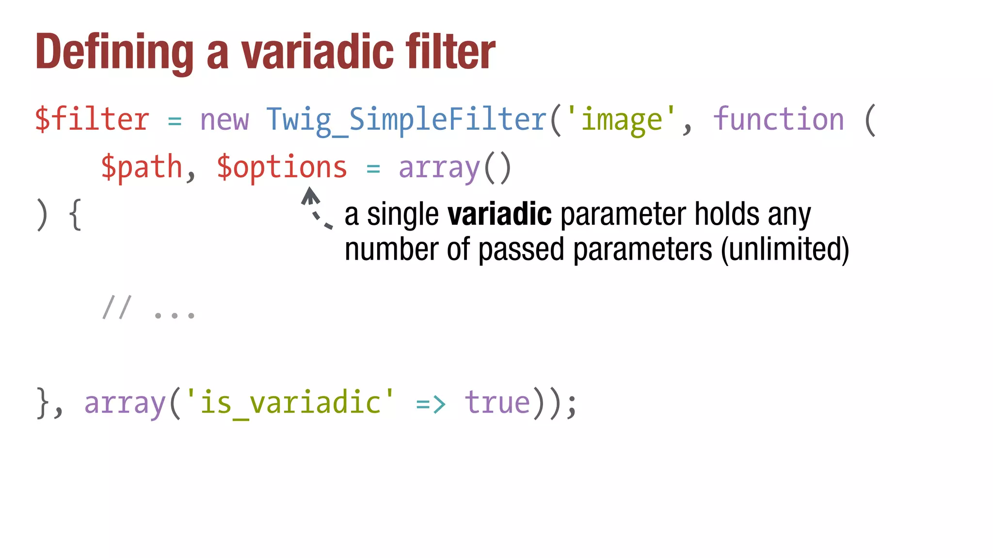 Defining a variadic filter
$filter = new Twig_SimpleFilter('image', function (
$path, $options = array()
) {
// ...
}, array('is_variadic' => true));
a single variadic parameter holds any
number of passed parameters (unlimited)
 