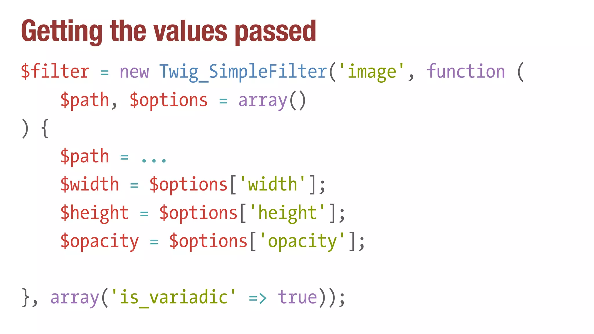 Getting the values passed
$filter = new Twig_SimpleFilter('image', function (
$path, $options = array()
) {
$path = ...
$width = $options['width'];
$height = $options['height'];
$opacity = $options['opacity'];
}, array('is_variadic' => true));
 