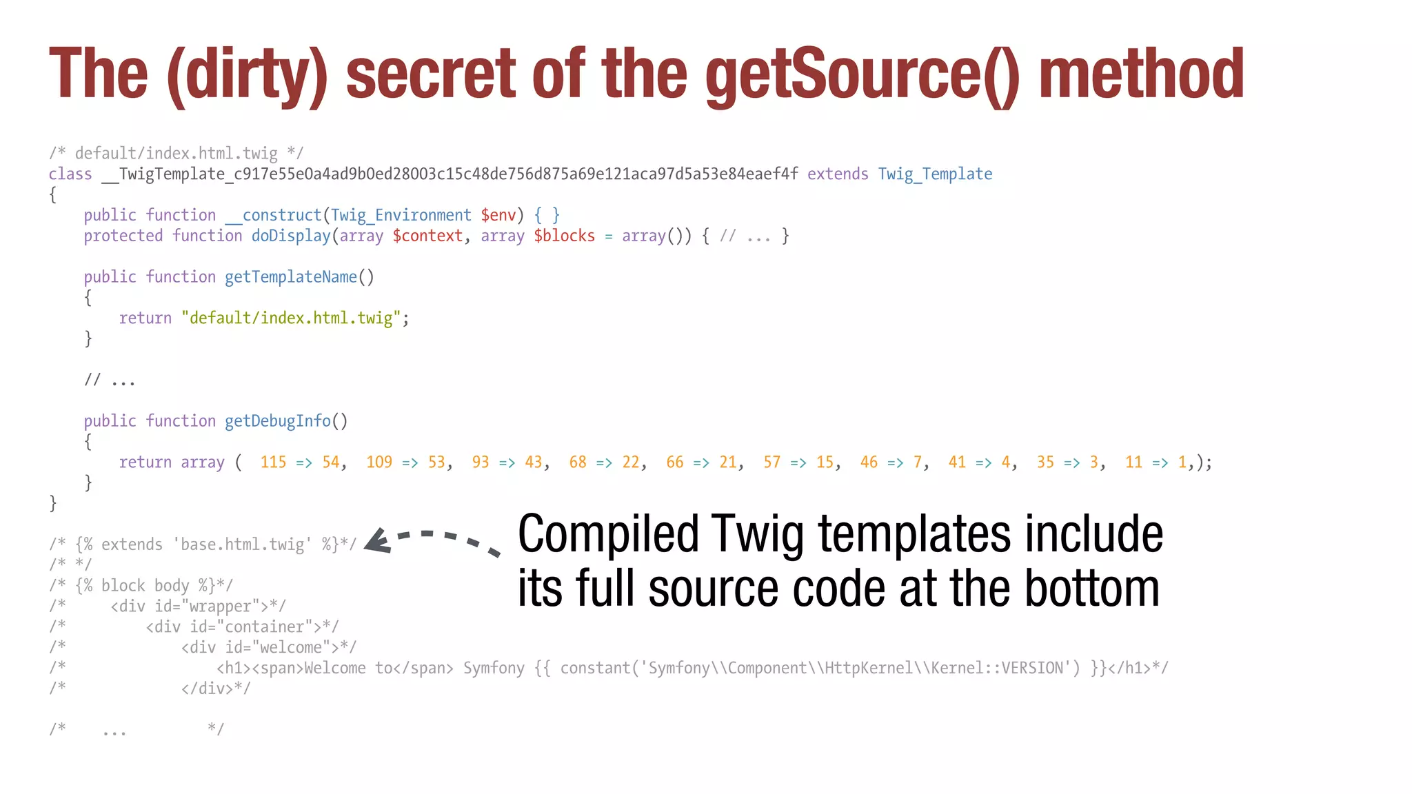 The (dirty) secret of the getSource() method
/* default/index.html.twig */
class __TwigTemplate_c917e55e0a4ad9b0ed28003c15c48de756d875a69e121aca97d5a53e84eaef4f extends Twig_Template
{
public function __construct(Twig_Environment $env) { }
protected function doDisplay(array $context, array $blocks = array()) { // ... }
public function getTemplateName()
{
return "default/index.html.twig";
}
// ...
public function getDebugInfo()
{
return array ( 115 => 54, 109 => 53, 93 => 43, 68 => 22, 66 => 21, 57 => 15, 46 => 7, 41 => 4, 35 => 3, 11 => 1,);
}
}
/* {% extends 'base.html.twig' %}*/
/* */
/* {% block body %}*/
/* <div id="wrapper">*/
/* <div id="container">*/
/* <div id="welcome">*/
/* <h1><span>Welcome to</span> Symfony {{ constant('SymfonyComponentHttpKernelKernel::VERSION') }}</h1>*/
/* </div>*/
/* ... */
Compiled Twig templates include
its full source code at the bottom
 