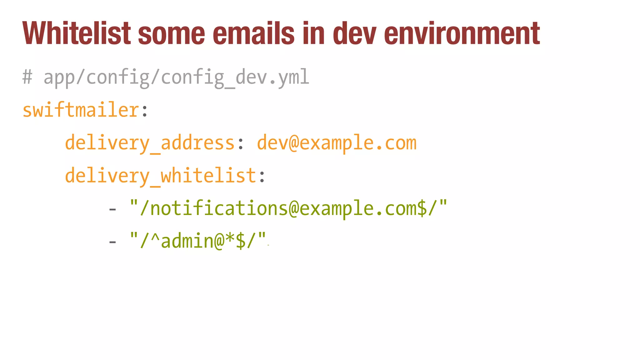 Whitelist some emails in dev environment
# app/config/config_dev.yml
swiftmailer:
delivery_address: dev@example.com
delivery_whitelist:
- "/notifications@example.com$/"
- "/^admin@*$/""
 
